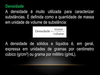 Densidade
A densidade é muito utilizada para caracterizar
substâncias. É definida como a quantidade de massa
em unidade de volume de substância:



A densidade de sólidos e líquidos é, em geral,
expressa em unidades de gramas por centímetro
cúbico (g/cm3) ou grama por mililitro (g/mL).
 