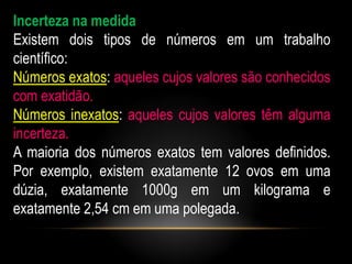 Incerteza na medida
Existem dois tipos de números em um trabalho
científico:
Números exatos: aqueles cujos valores são conhecidos
com exatidão.
Números inexatos: aqueles cujos valores têm alguma
incerteza.
A maioria dos números exatos tem valores definidos.
Por exemplo, existem exatamente 12 ovos em uma
dúzia, exatamente 1000g em um kilograma e
exatamente 2,54 cm em uma polegada.
 
