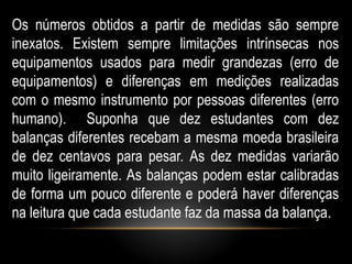 Os números obtidos a partir de medidas são sempre
inexatos. Existem sempre limitações intrínsecas nos
equipamentos usados para medir grandezas (erro de
equipamentos) e diferenças em medições realizadas
com o mesmo instrumento por pessoas diferentes (erro
humano). Suponha que dez estudantes com dez
balanças diferentes recebam a mesma moeda brasileira
de dez centavos para pesar. As dez medidas variarão
muito ligeiramente. As balanças podem estar calibradas
de forma um pouco diferente e poderá haver diferenças
na leitura que cada estudante faz da massa da balança.
 