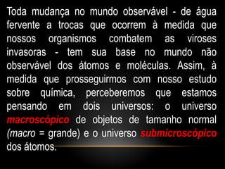 Toda mudança no mundo observável - de água
fervente a trocas que ocorrem à medida que
nossos organismos combatem as viroses
invasoras - tem sua base no mundo não
observável dos átomos e moléculas. Assim, à
medida que prosseguirmos com nosso estudo
sobre química, perceberemos que estamos
pensando em dois universos: o universo
macroscópico de objetos de tamanho normal
(macro = grande) e o universo submicroscópico
dos átomos.
 