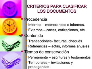 CRITERIOS PARA CLASIFICARCRITERIOS PARA CLASIFICAR
LOS DOCUMENTOSLOS DOCUMENTOS
 ProcedenciaProcedencia
 Internos – memorandos e informes.Internos – memorandos e informes.
 Externos – cartas, cotizaciones, etc.Externos – cartas, cotizaciones, etc.
 ContenidoContenido
 Transacciones- facturas, chequesTransacciones- facturas, cheques
 Referencias – actas, informes anualesReferencias – actas, informes anuales
 Tiempo de conservaciónTiempo de conservación
 Permanente – escrituras y testamentosPermanente – escrituras y testamentos
 Temporales – invitaciones yTemporales – invitaciones y
propagandaspropagandas
 