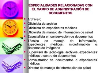 ESPECIALIDADES RELACIONADAS CONESPECIALIDADES RELACIONADAS CON
EL CAMPO DE ADMINISTRACIÓN DEEL CAMPO DE ADMINISTRACIÓN DE
DOCUMENTOSDOCUMENTOS
 ArchiveroArchivero
 Oficinista de archivoOficinista de archivo
 Oficinista de expedientes médicosOficinista de expedientes médicos
 Oficinista de manejo de Información de saludOficinista de manejo de Información de salud
 Especialista en conservación de documentosEspecialista en conservación de documentos
 Técnico en manejo de Información,Técnico en manejo de Información,
expedientes médicos, microfilmación oexpedientes médicos, microfilmación o
sistemas de imágenessistemas de imágenes
 Supervisor de tecnología, archivos, expedientesSupervisor de tecnología, archivos, expedientes
médicos o centro de documentosmédicos o centro de documentos
 Administrador de documentos o expedientesAdministrador de documentos o expedientes
médicosmédicos
 Director de manejo de información de saludDirector de manejo de información de salud
 
