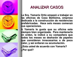 ANALIZAR CASOSANALIZAR CASOS
La Sra. Yamaris Ortiz empezó a trabajar enLa Sra. Yamaris Ortiz empezó a trabajar en
las oficinas de Casa Bellísima, empresalas oficinas de Casa Bellísima, empresa
dedicada a la construcción de residenciasdedicada a la construcción de residencias
prefabricadas. Hace seis meses comenzóprefabricadas. Hace seis meses comenzó
sus operaciones.sus operaciones.
A Yamaris le gusta que su oficina esteA Yamaris le gusta que su oficina este
siempre bien organizada. Para mantenerlasiempre bien organizada. Para mantenerla
en orden, le indicó a su compañera queen orden, le indicó a su compañera que
todos los meses se desharán de papelestodos los meses se desharán de papeles
que consideren innecesarios o de pocoque consideren innecesarios o de poco
valor, y así evitaran su acumulación.valor, y así evitaran su acumulación.
¿Esta usted de acuerdo con Yamaris?¿Esta usted de acuerdo con Yamaris?
¿Por qué?¿Por qué?
 