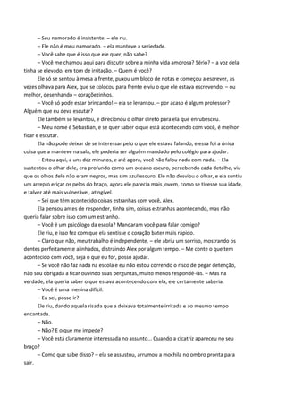 – Seu namorado é insistente. – ele riu.
– Ele não é meu namorado. – ela manteve a seriedade.
– Você sabe que é isso que ele quer, não sabe?
– Você me chamou aqui para discutir sobre a minha vida amorosa? Sério? – a voz dela
tinha se elevado, em tom de irritação. – Quem é você?
Ele só se sentou à mesa a frente, puxou um bloco de notas e começou a escrever, as
vezes olhava para Alex, que se colocou para frente e viu o que ele estava escrevendo, – ou
melhor, desenhando – coraçõezinhos.
– Você só pode estar brincando! – ela se levantou. – por acaso é algum professor?
Alguém que eu deva escutar?
Ele também se levantou, e direcionou o olhar direto para ela que enrubesceu.
– Meu nome é Sebastian, e se quer saber o que está acontecendo com você, é melhor
ficar e escutar.
Ela não pode deixar de se interessar pelo o que ele estava falando, e essa foi a única
coisa que a manteve na sala, ele poderia ser alguém mandado pelo colégio para ajudar.
– Estou aqui, a uns dez minutos, e até agora, você não falou nada com nada. – Ela
sustentou o olhar dele, era profundo como um oceano escuro, percebendo cada detalhe, viu
que os olhos dele não eram negros, mas sim azul escuro. Ele não desviou o olhar, e ela sentiu
um arrepio eriçar os pelos do braço, agora ele parecia mais jovem, como se tivesse sua idade,
e talvez até mais vulnerável, atingível.
– Sei que têm acontecido coisas estranhas com você, Alex.
Ela pensou antes de responder, tinha sim, coisas estranhas acontecendo, mas não
queria falar sobre isso com um estranho.
– Você é um psicólogo da escola? Mandaram você para falar comigo?
Ele riu, e isso fez com que ela sentisse o coração bater mais rápido.
– Claro que não, meu trabalho é independente. – ele abriu um sorriso, mostrando os
dentes perfeitamente alinhados, distraindo Alex por algum tempo. – Me conte o que tem
acontecido com você, seja o que eu for, posso ajudar.
– Se você não faz nada na escola e eu não estou correndo o risco de pegar detenção,
não sou obrigada a ficar ouvindo suas perguntas, muito menos respondê-las. – Mas na
verdade, ela queria saber o que estava acontecendo com ela, ele certamente saberia.
– Você é uma menina difícil.
– Eu sei, posso ir?
Ele riu, dando aquela risada que a deixava totalmente irritada e ao mesmo tempo
encantada.
– Não.
– Não? E o que me impede?
– Você está claramente interessada no assunto... Quando a cicatriz apareceu no seu
braço?
– Como que sabe disso? – ela se assustou, arrumou a mochila no ombro pronta para
sair.

 