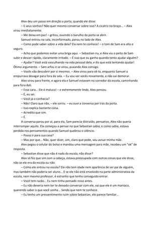 Alex deu um passo em direção a porta, quando ele disse:
– E seus sonhos? Não quer mesmo conversar sobre isso? A cicatriz no braço... – Alex
virou imediatamente.
– Me deixa em paz! – gritou, ouvindo o barulho da porta se abrir.
Samuel entrou na sala, inconformado, parou no lado de Alex.
– Como pode saber sobre a vida dela? Ela nem te conhece! – o tom de Sam era alto e
seguro.
– Acho que podemos evitar uma briga aqui. – Sebastian riu, e Alex viu o peito de Sam
subir e descer rápido, claramente irritado. – É isso que eu ganho quando tento ajudar alguém?
– Ajudar? Você está vasculhando na vida pessoal dela, e diz que está tentando ajudar!
Ótimo argumento. – Sam arfou e se virou, puxando Alex consigo.
– Vocês vão descobrir por si mesmos. – Alex virou para vê-lo, enquanto Samuel a
empurrava devagar para fora da sala. – Eu vou ver vocês novamente, e não vai demorar.
Alex virou para frente, e agora ela e Samuel estavam no corredor da escola, caminhando
para fora dali.
– Esse cara... Ele é maluco! – e extremamente lindo, Alex pensou.
– É, eu sei.
– Você já o conhecia?
– Não! Claro que não, – ele sorriu. – eu ouvi a conversa por trás da porta.
– Isso explica bastante coisa.
– Acredito que sim.
– É.
A conversa parou por aí, para ela, Sam parecia distraído, pensativo, Alex não queria
interromper aquilo. Ela começou a pensar no que Sebastian sabia, e como sabia, estava
perdida nos pensamentos quando Samuel quebrou o silêncio.
– Posso ir para sua casa?
– Mas por que... Não, quer dizer, sim, claro que pode, vou avisar minha mãe.
Alex pegou o celular do bolso e mandou uma mensagem para mãe, recebeu um “ok” de
resposta.
– Sebastian disse que não é nada da escola, não disse?
Alex só fez que sim com a cabeça, estava preocupada com outras coisas que ele disse,
não se ele era da escola ou não.
– Como ele entrou na escola? Ele não tem idade nem aparência de ser pai de alguém,
mas também não poderia ser aluno... E se ele não está envolvido na parte administrativa da
escola, nem mesmo professor, é estranho que tenha conseguido entrar.
– Você tem razão... Eu nem tinha pensado nisso antes.
– Eu não deveria nem ter te deixado conversar com ele, vai que ele é um maníaco,
querendo saber o que você sonha... Sendo que nem te conhece.
– Eu tenho um pressentimento ruim sobre Sebastian, ele parece familiar...

 