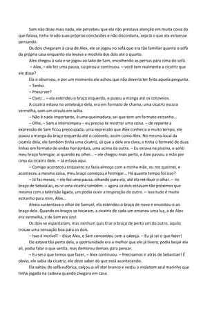 Sam não disse mais nada, ele percebeu que ela não prestava atenção em muita coisa do
que falava, tinha tirado suas próprias conclusões e não discordaria, seja lá o que ela estivesse
pensando.
Os dois chegaram à casa de Alex, ele se jogou no sofá que era tão familiar quanto o sofá
da própria casa enquanto ela levava a mochila dos dois até o quarto.
Alex chegou à sala e se jogou ao lado de Sam, encolhendo as pernas para cima do sofá.
– Alex, – ele fez uma pausa, suspirou e continuou. – você tem realmente a cicatriz que
ele disse?
Ela o observou, e por um momento ele achou que não deveria ter feito aquela pergunta.
– Tenho.
– Posso ver?
– Claro... – ela estendeu o braço esquerdo, e puxou a manga até os cotovelos.
A cicatriz estava no antebraço dela, era em formato de chama, uma cicatriz escura
vermelha, com um círculo em volta.
– Não é nada importante, é uma queimadura, sei que tem um formato estranho...
– Olhe, – Sam a interrompeu – eu preciso te mostrar uma coisa. – de repente a
expressão de Sam ficou preocupada, uma expressão que Alex conhecia a muito tempo, ele
puxou a manga do braço esquerdo até o cotovelo, assim como Alex. No mesmo local da
cicatriz dela, ele também tinha uma cicatriz, só que a dele era clara, e tinha o formato de duas
linhas em formato de ondas horizontais, uma acima da outra. – Eu estava na piscina, e senti
meu braço formigar, ai quando eu olhei... – ele chegou mais perto, e Alex passou a mão por
cima da cicatriz dele. – Já estava aqui.
– Comigo aconteceu enquanto eu fazia almoço com a minha mãe, eu me queimei, e
aconteceu a mesma coisa, meu braço começou a formigar... Há quanto tempo foi isso?
– Já faz meses, – ele fez uma pausa, olhando para ela, até ela retribuir o olhar. – no
braço de Sebastian, eu vi uma cicatriz também. – agora os dois estavam tão próximos que
mesmo com a televisão ligada, um podia ouvir a respiração do outro. – Isso tudo é muito
estranho para mim, Alex...
Alexia sustentava o olhar de Samuel, ela estendeu o braço de novo e encostou-o ao
braço dele. Quando os braços se tocaram, a cicatriz de cada um emanou uma luz, a de Alex
era vermelha, a de Sam era azul.
Os dois se espantaram, mas nenhum quis tirar o braço de perto um do outro, aquilo
trouxe uma sensação boa para os dois.
– Isso é incrível! – disse Alex, e Sam concordou com a cabeça. – Eu já sei o que fazer!
Ele estava tão perto dela, a oportunidade era a melhor que ele já tivera, podia beijar ela
ali, podia falar o que sentia, mas demorou demais para pensar.
– Eu sei o que temos que fazer, – Alex continuou. – Precisamos ir atrás de Sebastian! É
obvio, ele sabia da cicatriz, ele deve saber do que está acontecendo.
Ela saltou do sofá eufórica, calçou o all star branco e vestiu o moletom azul marinho que
tinha jogado na cadeira quando chegara em casa.

 