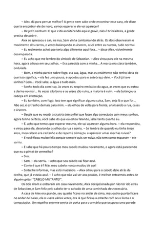 – Alex, dá para pensar melhor? A gente nem sabe onde encontrar esse cara, ele disse
que ia encontrar ele de novo, vamos esperar e ele vai aparecer!
– De jeito nenhum! O que está acontecendo aqui é grave, não é brincadeira, a gente
precisa descobrir.
Alex se apressou e saiu na rua, Sam vinha cambaleando atrás. Os dois observaram o
movimento dos carros, o vento balançando as árvores, o sol entre as nuvens, tudo normal.
– Eu realmente achei que teria algo diferente aqui fora... – disse Alex, visivelmente
desamparada.
– Eu acho que me lembro do símbolo de Sebastian. – Alex virou para ele na mesma
hora, agora olhava em seus olhos. – Era parecida com a minha... A marca era clara também,
ondulada.
– Bom, a minha parece sobre fogo, e a sua, água, mas eu realmente não tenho ideia do
que isso significa, – ela fez uma pausa, e apontou para o antebraço dele. – Você já teve
sonhos? Com... Você sabe, a água e tudo mais.
– Sonho todo dia com isso, às vezes eu respiro em baixo da agua, as vezes que eu estou
a deriva no mar... As vezes são bons e as vezes são ruins, a maioria é ruim. – ele balançou a
cabeça em afirmação.
– Eu também, com fogo. Isso tem que significar alguma coisa, Sam, seja lá o que for...
Não sei, é estranho demais para mim. – ela olhou de volta para frente, analisando a rua, casas
e árvores.
– Desde que eu recebi a cicatriz desconfiei que fosse algo conectado com meus sonhos,
agora tenho certeza, você sabe do que eu estou falando, sabe tanto quanto eu.
– É, acho que temos que esperar mesmo, ele vai aparecer alguma hora. – ela respondeu,
e virou para ele, desviando os olhos da rua e sorriu. – Se lembra de quando eu tinha treze
anos, meu cabelo era castanho e de repente começou a aparecer umas mechas ruivas?
– E você ficou muito feliz porque sempre quis ser ruiva, não tem como esquecer – ele
sorriu.
– E sabe que há pouco tempo meu cabelo mudou novamente, e agora está parecendo
que eu o pintei de vermelho?
– Sim.
– Sam, – ela sorriu. – acho que seu cabelo vai ficar azul.
– Como é que é? Mas meu cabelo nunca mudou de cor!
– Sinto lhe informar, mas está mudando. – Alex olhou para o cabelo dele atrás da
orelha, que já estava azul. – E acho que não vai ser aos poucos, é melhor entrarmos antes de
alguém gritar “CABELO MUTANTE!”.
Os dois riram e entraram em casa novamente, Alex decepcionada por não ter ido atrás
de Sebastian, e Sam feliz pelo cabelo ter o salvado de uma caminhada desnecessária.
A casa de Alex era grande, seu quarto ficava no andar de cima, mas outro quarto ficava
no andar de baixo, ela o usava várias vezes, era lá que ficava a estante com seus livros e o
computador. Um espelho enorme servia de porta para o armário que ocupava uma parede

 