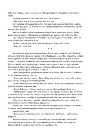 toda, Alex sentou na cama enquanto Sam estava parado diante do espelho, examinando o
cabelo.
– Vai ficar muito feio? – ele olhou para ela. – Sinceramente.
– Não é azul claro, se fosse azul claro seria bem pior.
Ele balançou a cabeça, quando ia dizer mais alguma coisa, ouviram barulhos na porta.
– Espere aqui, pode ser minha mãe, e ela não precisa saber que ser cabelo está ficando
azul por conta própria.
Alex correu pelo corredor, atravessou a sala e alcançou a maçaneta, quando abriu a
porta, ela viu o mesmo rosto anguloso e olhos profundos que vira mais cedo, Sebastian.
– Eu sabia que iriam descobrir mais cedo ou mais tarde, pintando o cabelo, Sam? – ele
disse alto para que Sam ouvisse, e riu.
– Vai se... – Sam gritou, mas foi interrompido antes de terminar a frase.
– Pode sair – disse Alex.
***
Samuel estava agora no sofá, passando as mãos na franja e puxando-a para frente dos
olhos, numa tentativa de ver se o cabelo já tinha ficado azul, ao lado dele estava Alex, sentada
sobre as pernas. Sebastian estava numa poltrona e atrás dele um garoto que se chamava
Damon. O garoto não tinha falado nada, entrou quieto e deixou que Sebastian o apresentasse.
Alex nunca tinha visto ninguém igual, o tom de pele era quase branco, o cabelo reluzia o
branco que destacava-se na sala escuta, os olhos cinzentos examinavam todos, varrendo a
sala como se quisesse guardar todos os cantos dali.
– Acho que alguém se arrependeu de não ter me escutado hoje de manhã. – Sebastian
sorriu. – Agora só falta um... Ou uma.
– É um prazer conhecer vocês, – Damon falou, pela primeira vez. – mas tenho certeza
que há muitas coisas que devem ser explicadas.
Os olhos de Damon pousaram em Alex, que desviou. Assim que Sam percebeu, passou o
braço por cima dos ombros de Alex.
– Concordo Damon. – Samuel mostrou um sorriso falso que Alex conhecia bem.
– Por favor, Sam, eu vejo tudo, esse ciúmes só vai despertar o interesse dele por Alexia.
– Sebastian passou os olhos por Damon, e os pousou em Alex. – Para que esse silêncio? Você
sabia que Samuel era, ou melhor, é apaixonado por você. Desculpe, mas foi inevitável.
A não ser por Sebastian, – que não calava a boca, tagarelava sem parar. – Alex, Sam e
Damon estavam com os olhos vidrados, apavorados.
– Você Alex... – disse Sebastian, que parecia mais alegre do que o normal. – Eu sempre
soube que haveria uma mulher dominadora, nem acreditei quando te vi.
Ninguém disse nada.
– Desmanchem essa cara de quem viu um fantasma, – continuou. – e comecem as
perguntas.
Sebastian esperou, Damon foi o menos afetado no showzinho dele, mas Sam não
conseguia olhar para ninguém, Alex procurava alguma forma de falar, mas temia que
Sebastian também soubesse que ela tinha uma queda por ele.

 
