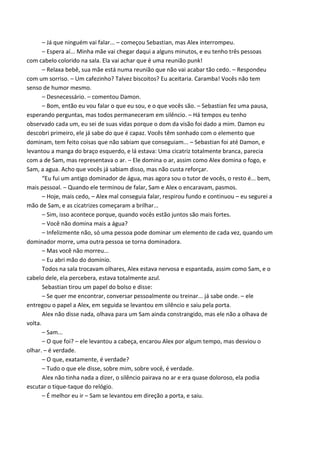 – Já que ninguém vai falar... – começou Sebastian, mas Alex interrompeu.
– Espera aí... Minha mãe vai chegar daqui a alguns minutos, e eu tenho três pessoas
com cabelo colorido na sala. Ela vai achar que é uma reunião punk!
– Relaxa bebê, sua mãe está numa reunião que não vai acabar tão cedo. – Respondeu
com um sorriso. – Um cafezinho? Talvez biscoitos? Eu aceitaria. Caramba! Vocês não tem
senso de humor mesmo.
– Desnecessário. – comentou Damon.
– Bom, então eu vou falar o que eu sou, e o que vocês são. – Sebastian fez uma pausa,
esperando perguntas, mas todos permaneceram em silêncio. – Há tempos eu tenho
observado cada um, eu sei de suas vidas porque o dom da visão foi dado a mim. Damon eu
descobri primeiro, ele já sabe do que é capaz. Vocês têm sonhado com o elemento que
dominam, tem feito coisas que não sabiam que conseguiam... – Sebastian foi até Damon, e
levantou a manga do braço esquerdo, e lá estava: Uma cicatriz totalmente branca, parecia
com a de Sam, mas representava o ar. – Ele domina o ar, assim como Alex domina o fogo, e
Sam, a agua. Acho que vocês já sabiam disso, mas não custa reforçar.
“Eu fui um antigo dominador de água, mas agora sou o tutor de vocês, o resto é... bem,
mais pessoal. – Quando ele terminou de falar, Sam e Alex o encaravam, pasmos.
– Hoje, mais cedo, – Alex mal conseguia falar, respirou fundo e continuou – eu segurei a
mão de Sam, e as cicatrizes começaram a brilhar...
– Sim, isso acontece porque, quando vocês estão juntos são mais fortes.
– Você não domina mais a água?
– Infelizmente não, só uma pessoa pode dominar um elemento de cada vez, quando um
dominador morre, uma outra pessoa se torna dominadora.
– Mas você não morreu...
– Eu abri mão do domínio.
Todos na sala trocavam olhares, Alex estava nervosa e espantada, assim como Sam, e o
cabelo dele, ela percebera, estava totalmente azul.
Sebastian tirou um papel do bolso e disse:
– Se quer me encontrar, conversar pessoalmente ou treinar... já sabe onde. – ele
entregou o papel a Alex, em seguida se levantou em silêncio e saiu pela porta.
Alex não disse nada, olhava para um Sam ainda constrangido, mas ele não a olhava de
volta.
– Sam...
– O que foi? – ele levantou a cabeça, encarou Alex por algum tempo, mas desviou o
olhar. – é verdade.
– O que, exatamente, é verdade?
– Tudo o que ele disse, sobre mim, sobre você, é verdade.
Alex não tinha nada a dizer, o silêncio pairava no ar e era quase doloroso, ela podia
escutar o tique-taque do relógio.
– É melhor eu ir – Sam se levantou em direção a porta, e saiu.

 