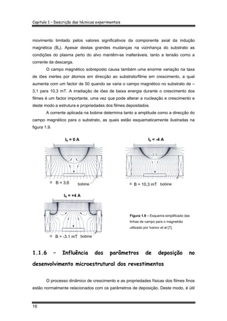 Capitulo 1 – Descrição das técnicas experimentais
16
movimento limitado pelos valores significativos da componente axial da indução
magnética (Bz). Apesar destas grandes mudanças na vizinhança do substrato as
condições do plasma perto do alvo mantêm-se inalteráveis, tanto a tensão como a
corrente de descarga.
O campo magnético sobreposto causa também uma enorme variação na taxa
de iões inertes por átomos em direcção ao substrato/filme em crescimento, a qual
aumenta com um factor de 50 quando se varia o campo magnético no substrato de –
3,1 para 10,3 mT. A irradiação de iões de baixa energia durante o crescimento dos
filmes é um factor importante, uma vez que pode alterar a nucleação e crescimento e
deste modo a estrutura e propriedades dos filmes depositados.
A corrente aplicada na bobine determina tanto a amplitude como a direcção do
campo magnético para o substrato, as quais estão esquematicamente ilustradas na
figura 1.9.
Figura 1.9 – Esquema simplificado das
linhas de campo para o magnetrão
utilizado por Ivanov et al [7].
1.1.6 – Influência dos parâmetros de deposição no
desenvolvimento microestrutural dos revestimentos
O processo dinâmico de crescimento e as propriedades físicas dos filmes finos
estão normalmente relacionados com os parâmetros de deposição. Deste modo, é útil
Ib = 0 A Ib = -4 A
bobine bobineB = 3,6 B = 10,3 mT
Ib = +4 A
bobineB = -3,1 mT
 