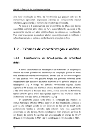 Capitulo 1 – Descrição das técnicas experimentais
18
uma maior densificação do filme. Os revestimentos que possuem este tipo de
microestrutura apresentam propriedades próximas do correspondente material
volumétrico, apresentando-se normalmente em estado de compressão.
As zonas 2 e 3 caracterizam-se pela predominância de difusão dos átomos
depositados, ocorrendo para valores de Td/Tf aproximadamente superiores a 0.3,
apresentando colunas com grãos cristalinos largos ou processos de recristalização.
Para estas temperaturas, a pressão do gás tem pouca influência pois a mobilidade é
suficiente para anular os efeitos do bombardeamento energético do filme.
1.2 – Técnicas de caracterização e análise
1.2.1 – Espectrometria de Retrodispersão de Rutherford
(RBS)
A técnica Espectrometria de Retrodispersão de Rutherford é um dos principais
métodos de análise quantitativa na determinação da composição química dos filmes
finos. Esta técnica consiste em bombardear a amostra com um feixe monoenergético
de iões positivos, onde uma pequena fracção das partículas incidentes colide
inelasticamente com os núcleos de átomos da amostra e vão perdendo energia e são
retrodispersos [11]. A energia das partículas retrodispersas segundo ângulos
superiores a 90º é usada para determinar a massa dos átomos da amostra. De forma
a não tornar exaustiva a descrição desta técnica, no que concerne aos formalismos
teóricos utilizados para a análise dos espectros recomenda-se a leitura das teses de
doutoramento onde esta técnica já está descrita [12, 13].
O equipamento utilizado nesta análise de composição está instalado no
instituto Tecnológico e Nuclear (ITN) de Sacavém. Os iões utilizados são acelerados a
partir da alta voltagem gerada por um acelerador do tipo Van de Graaff sendo
posteriormente focados e colimados após entrarem numa zona vulgarmente
denominada por tubo de feixe. Os iões retrodispersos foram analisados por meio de
um detector de barreira de superfície com uma resolução em energia de 14 keV
(ângulos de retrodispersão de 140º) e de 18 keV (ângulos de retrodispersão de 180º).
 