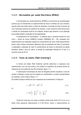 Capitulo 1 – Descrição das técnicas experimentais
19
1.2.2 – Microanálise por sonda Electrónica (EPMA)
A microanálise por sonda electrónica (EPMA) é uma técnica de caracterização
química que se fundamenta na espectrometria de raios X emitidos por uma amostra,
quando sobre ela é feito incidir um feixe de electrões. A emissão de raios X provém de
uma vizinhança próxima da superfície da amostra, a qual vocaciona esta técnica para
o estudo da composição local de um material, embora seja possível a sua utilização
para análise global e avaliação da homogeneidade.
O equipamento de microanálise – X utilizado para o presente estudo foi uma
micro – sonda da marca CAMECA (modelo CAMEBAX SX – 50), equipada com
espectrómetros por dispersão angular de comprimentos de onda. Cada espectrómetro
possui vários cristais cromadores (diferente valor do parâmetro de rede d), permitindo
a separação e detecção de raios X característicos de todos os elementos da tabela
periódica, desde o boro ao urânio. A tensão de aceleração utilizada foi 15 keV e a
corrente cerca de 40 nA.
1.2.3 – Teste da Calote (“Ball Cratering”)
A técnica da Calote “Ball Cratering” permite determinar a espessura dos
revestimentos uma vez que produz uma cratera na superfície da amostra devido ao
rolamento de uma esfera de raio (R) conhecido, figura 1.11.
A observação microscópica da área de desgaste permite visualizar a zona de
erosão e distinguir a parte que diz respeito ao revestimento e a parte correspondente
ao substrato, como mostra a figura 1.11.
Da análise da figura verifica-se que a espessura do revestimento t é dada por:
2222
aRbRt −−−= (1.1)
ou
2
1
2
22
1
2
2
11* ⎟⎟
⎠
⎞
⎜⎜
⎝
⎛
−−⎟⎟
⎠
⎞
⎜⎜
⎝
⎛
−=
R
a
R
b
Rt (1.2)
Tendo em conta que nos casos a analisar t pode variar entre 0,5 e 5 µm, b e a
serão muito pequenos relativamente a R (R=10mm). Assim, e desenvolvendo os
 