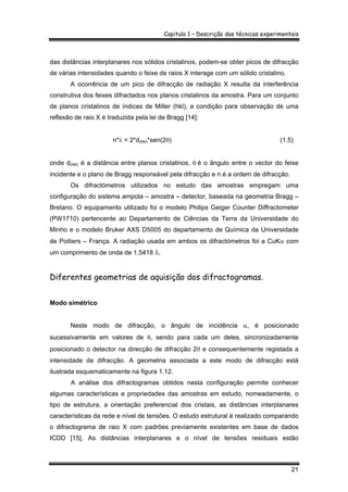 Capitulo 1 – Descrição das técnicas experimentais
21
das distâncias interplanares nos sólidos cristalinos, podem-se obter picos de difracção
de várias intensidades quando o feixe de raios X interage com um sólido cristalino.
A ocorrência de um pico de difracção de radiação X resulta da interferência
construtiva dos feixes difractados nos planos cristalinos da amostra. Para um conjunto
de planos cristalinos de índices de Miller (hkl), a condição para observação de uma
reflexão de raio X é traduzida pela lei de Bragg [14]:
n*λ = 2*d(hkl)*sen(2θ) (1.5)
onde d(hkl) é a distância entre planos cristalinos, θ é o ângulo entre o vector do feixe
incidente e o plano de Bragg responsável pela difracção e n é a ordem de difracção.
Os difractómetros utilizados no estudo das amostras empregam uma
configuração do sistema ampola – amostra – detector, baseada na geometria Bragg –
Bretano. O equipamento utilizado foi o modelo Philips Geiger Counter Diffractometer
(PW1710) pertencente ao Departamento de Ciências da Terra da Universidade do
Minho e o modelo Bruker AXS D5005 do departamento de Química da Universidade
de Poitiers – França. A radiação usada em ambos os difractómetros foi a CuKα com
um comprimento de onda de 1,5418 Å.
Diferentes geometrias de aquisição dos difractogramas.
Modo simétrico
Neste modo de difracção, o ângulo de incidência α, é posicionado
sucessivamente em valores de θ, sendo para cada um deles, sincronizadamente
posicionado o detector na direcção de difracção 2θ e consequentemente registada a
intensidade de difracção. A geometria associada a este modo de difracção está
ilustrada esquematicamente na figura 1.12.
A análise dos difractogramas obtidos nesta configuração permite conhecer
algumas características e propriedades das amostras em estudo, nomeadamente, o
tipo de estrutura, a orientação preferencial dos cristais, as distâncias interplanares
características da rede e nível de tensões. O estudo estrutural é realizado comparando
o difractograma de raio X com padrões previamente existentes em base de dados
ICDD [15]. As distâncias interplanares e o nível de tensões residuais estão
 