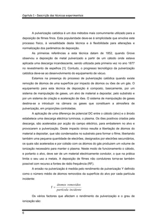 Capitulo 1 – Descrição das técnicas experimentais
6
A pulverização catódica é um dos métodos mais comummente utilizado para a
deposição de filmes finos. Esta popularidade deve-se à simplicidade que envolve este
processo físico, à versatilidade desta técnica e à flexibilidade para alterações e
normalização dos parâmetros de deposição.
As primeiras referências a esta técnica datam de 1852, quando Grove
observou a deposição de metal pulverizado a partir de um cátodo onde estava
aplicada uma descarga incandescente, sendo utilizada pela primeira vez no ano 1877
no revestimento de espelhos [1]. Contudo, o progresso tecnológico da pulverização
catódica deve-se ao desenvolvimento do equipamento de vácuo.
Estamos na presença do processo de pulverização catódica quando existe
remoção de átomos de uma superfície por impacto de átomos ou iões de um gás. O
equipamento para esta técnica de deposição é composto, basicamente, por um
sistema de manipulação de gases, um alvo de material a depositar, pelo substrato e
por um sistema de criação e aceleração de iões. O sistema de manipulação de gases
destina-se a introduzir na câmara os gases que constituem a atmosfera de
pulverização, em proporções controladas.
A aplicação de uma diferença de potencial DC entre o cátodo (alvo) e o ânodo
estabelece uma descarga eléctrica luminosa, o plasma. Os iões positivos criados pela
descarga, são acelerados por acção do campo eléctrico, para embaterem no alvo e
provocarem a pulverização. Deste impacto iónico resulta a libertação de átomos do
material a depositar, que são condensados no substrato para formar o filme, libertando
também uma pequena quantidade de electrões, designados por electrões secundários,
os quais são acelerados e por colisão com os átomos do gás produzem um volume de
ionização necessário para manter o plasma. Neste modo de funcionamento o cátodo,
e portanto o alvo, deve ser de um material electricamente condutor, o que na prática
limita o seu uso a metais. A deposição de filmes não condutores torna-se também
possível com recurso a fontes de rádio frequência (RF).
A erosão na pulverização é medida pelo rendimento de pulverização Y definido
como o número médio de átomos removidos da superfície do alvo por cada partícula
incidente:
incidentepartícula
removidosátomos
Y =
Os vários factores que afectam o rendimento da pulverização e o grau de
ionização são:
 