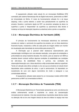 Capitulo 1 – Descrição das técnicas experimentais
24
O equipamento utilizado neste estudo foi um microscópio MultiMode STM
controlado pelo sistema Nanoescope IIIa da Digital Instruments, pertencente ao IMAT
da Universidade do Minho. O modo de funcionamento utilizado foi o de toque
(tapping), onde a ponta estando a oscilar toca periodicamente na superfície da
amostra. Durante o varrimento rápido do PZT, ao encontrar variações de altura na
superfície a ponta é “desprendida” da superfície ou aproxima-se dela devido à
mudança na força de interacção (repulsiva ou atractiva) entre a ponta e a superfície.
1.2.6 – Microscopia Electrónica de Varrimento (SEM)
O princípio de funcionamento da microscopia electrónica de varrimento
consiste em realizar o varrimento da superfície da amostra, por um feixe electrónico
finamente focado, modulando o brilho de cada ponto da imagem obtida num monitor
de visualização pela intensidade do sinal emitido pela amostra [17].
A informação que é possível obter destaca-se essencialmente pela
caracterização morfológica com uma elevada resolução, numa gama de ampliações e
profundidade de campo bastante elevadas. No entanto, para se observar em SEM as
amostras devem contudo verificar algumas condições: i) estabilidade nas condições
de alto-vácuo, ii) estabilidade física e química, nas condições de
observação/interacção com o feixe electrónico e iii) condutividade eléctrica superficial.
Tendo em atenção esta última condição e uma vez que as amostras em estudo foram
depositadas sobre substratos de silício, o qual é semicondutor, foi depositado um
revestimento de ouro com alguns nanometros de modo a assegurar a sua
condutividade eléctrica.
O equipamento utilizado neste estudo foi um microscópio modelo LEICA S360
pertencente ao IMAT da Universidade do Minho.
1.2.7 – Microscopia Electrónica de Transmissão (TEM)
A Microscopia Electrónica em Transmissão apresenta-se como uma técnica de
análise extremamente versátil e importante no campo da caracterização
microestrutural de materiais. Uma das características importantes desta técnica reside
na obtenção não só de uma imagem directa da área de análise no espaço real mas
 