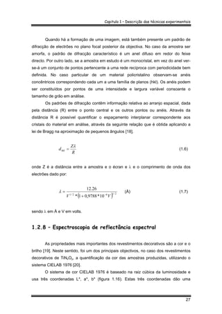 Capitulo 1 – Descrição das técnicas experimentais
27
Quando há a formação de uma imagem, está também presente um padrão de
difracção de electrões no plano focal posterior da objectiva. No caso da amostra ser
amorfa, o padrão de difracção característico é um anel difuso em redor do feixe
directo. Por outro lado, se a amostra em estudo é um monocristal, em vez do anel ver-
se-á um conjunto de pontos pertencente a uma rede recíproca com periodicidade bem
definida. No caso particular de um material policristalino observam-se anéis
concêntricos correspondendo cada um a uma família de planos (hkl). Os anéis podem
ser constituídos por pontos de uma intensidade e largura variável consoante o
tamanho de grão em análise.
Os padrões de difracção contêm informação relativa ao arranjo espacial, dada
pela distância (R) entre o ponto central e os outros pontos ou anéis. Através da
distância R é possível quantificar o espaçamento interplanar correspondente aos
cristais do material em análise, através da seguinte relação que é obtida aplicando a
lei de Bragg na aproximação de pequenos ângulos [18],
R
Z
dhkl
λ
= (1.6)
onde Z é a distância entre a amostra e o écran e λ e o comprimento de onda dos
electrões dado por:
( ) 2/162/1
10*9788,01*
26.12
VV −
+
=λ (Å) (1.7)
sendo λ em Å e V em volts.
1.2.8 – Espectroscopia de reflectância espectral
As propriedades mais importantes dos revestimentos decorativos são a cor e o
brilho [19]. Neste sentido, foi um dos principais objectivos, no caso dos revestimentos
decorativos de TiNxOy, a quantificação da cor das amostras produzidas, utilizando o
sistema CIELAB 1976 [20].
O sistema de cor CIELAB 1976 é baseado na raiz cúbica da luminosidade e
usa três coordenadas L*, a*, b* (figura 1.16). Estas três coordenadas dão uma
 
