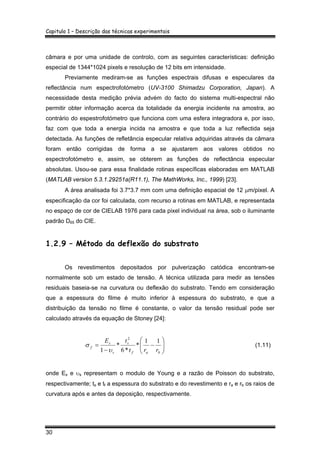 Capitulo 1 – Descrição das técnicas experimentais
30
câmara e por uma unidade de controlo, com as seguintes características: definição
especial de 1344*1024 pixels e resolução de 12 bits em intensidade.
Previamente mediram-se as funções espectrais difusas e especulares da
reflectância num espectrofotómetro (UV-3100 Shimadzu Corporation, Japan). A
necessidade desta medição prévia advém do facto do sistema multi-espectral não
permitir obter informação acerca da totalidade da energia incidente na amostra, ao
contrário do espestrofotómetro que funciona com uma esfera integradora e, por isso,
faz com que toda a energia incida na amostra e que toda a luz reflectida seja
detectada. As funções de refletância especular relativa adquiridas através da câmara
foram então corrigidas de forma a se ajustarem aos valores obtidos no
espectrofotómetro e, assim, se obterem as funções de reflectância especular
absolutas. Usou-se para essa finalidade rotinas específicas elaboradas em MATLAB
(MATLAB version 5.3.1.29251a(R11.1), The MathWorks, Inc., 1999) [23].
A área analisada foi 3.7*3.7 mm com uma definição espacial de 12 µm/pixel. A
especificação da cor foi calculada, com recurso a rotinas em MATLAB, e representada
no espaço de cor de CIELAB 1976 para cada pixel individual na área, sob o iluminante
padrão D65 do CIE.
1.2.9 – Método da deflexão do substrato
Os revestimentos depositados por pulverização catódica encontram-se
normalmente sob um estado de tensão. A técnica utilizada para medir as tensões
residuais baseia-se na curvatura ou deflexão do substrato. Tendo em consideração
que a espessura do filme é muito inferior à espessura do substrato, e que a
distribuição da tensão no filme é constante, o valor da tensão residual pode ser
calculado através da equação de Stoney [24]:
⎟⎟
⎠
⎞
⎜⎜
⎝
⎛
−
−
=
baf
s
s
s
f
rrt
tE 11
*
*6
*
1
2
υ
σ (1.11)
onde Es e υs representam o modulo de Young e a razão de Poisson do substrato,
respectivamente; ts e tf a espessura do substrato e do revestimento e ra e rb os raios de
curvatura após e antes da deposição, respectivamente.
 