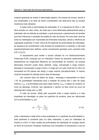 Capitulo 1 – Descrição das técnicas experimentais
32
material apresenta de resistir à deformação plástica. Os ensaios de dureza, devido à
sua simplicidade e ao facto de serem considerados não destrutivos são os ensaios
mecânicos mais utilizados.
A razão entre a profundidade de indentação, D, e a espessura do filme, t, não
deve exceder um valor crítico, de modo que a zona deformada plasticamente sobre o
indentador não se estenda ao substrato, o qual provocaria o aparecimento de tensões
que iriam influenciar o resultado da medida do valor da dureza. Por outro lado, deve-se
evitar as indentações com impressões de dimensões reduzidas, devido a influência da
rugosidade superficial. O valor crítico de D/t depende da profundidade de indentação,
da espessura do revestimento e das durezas do revestimento e substrato, e não está
experimentalmente bem definido, sendo normalmente apontado como variando entre
0,07 e 0,2 [1].
O equipamento para avaliar a dureza utilizado foi um ultramicrodurimetro
Fishercope H100, composto por um indentador Vickers de diamante, pertencente ao
departamento de Engenharia Mecânica da Universidade de Coimbra. Os ensaios
efectuados incluíram quatro fases distintas: carga, manutenção à carga máxima,
descarga e manutenção à carga mínima. A carga tem um valor inicial de 0.4 mN e foi
aumentada em 60 passos até atingir a carga máxima pré-seleccionada. O mesmo
conjunto de passos foi utilizado para a fase de descarga.
Um conjunto típico de dados de carga – descarga é apresentado na figura
1.18. As quantidades importantes para a medição da dureza são o valor da carga
máxima, Lmáx, a profundidade para esta carga máxima, hmáx, a rigidez de contacto no
início da descarga, S=dL/dh, que representa o declive na fase inicial da curva de
descarga até à carga zero, hp [25].
O valor da dureza, obtido pelo quociente entre a carga máxima e a área
projectada da indentação no plano da superfície da amostra, pode ser relacionada
com a profundidade, hp, por:
2
* p
máxmáx
V
hc
P
A
P
H == (1.14)
onde c representa a razão entre a área projectada A e o quadrado da profundidade hp.
Este parâmetro é constante para um dado indentador, e para um indentador de
Vickers é c=24,5. O valor medido da profundidade de indentação foi corrigido devido
ao facto de ocorrerem vibrações mecânicas e/ou flutuações na temperatura a que se
 