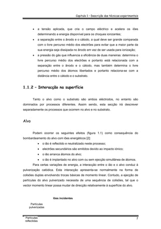 Capitulo 1 – Descrição das técnicas experimentais
7
• a tensão aplicada, que cria o campo eléctrico e acelera os iões
determinando a energia disponível para os choques ionizantes;
• a separação entre o ânodo e o cátodo, a qual deve ser grande comparada
com o livre percurso médio dos electrões para evitar que a maior parte da
sua energia seja dissipada no ânodo em vez de ser usada para ionização;
• a pressão do gás que influencia a eficiência de duas maneiras: determina o
livre percurso médio dos electrões e portanto está relacionada com a
separação entre o ânodo e o cátodo, mas também determina o livre
percurso médio dos átomos libertados e portanto relaciona-se com a
distância entre o cátodo e o substrato.
1.1.2 – Interacção na superfície
Tanto o alvo como o substrato são ambos eléctrodos, no entanto são
dominados por processos diferentes. Assim sendo, esta secção irá descrever
separadamente os processos que ocorrem no alvo e no substrato.
Alvo
Podem ocorrer os seguintes efeitos (figura 1.1) como consequência do
bombardeamento do alvo com iões energéticos [2]:
• o ião é reflectido e neutralizado neste processo;
• electrões secundários são emitidos devido ao impacto iónico;
• o ião arranca átomos do alvo;
• o ião é implantado no alvo com ou sem ejecção simultânea de átomos.
Para certas variações de energia, a interacção entre o ião e o alvo conduz à
pulverização catódica. Esta interacção apresenta-se normalmente na forma de
colisões duplas envolvendo trocas básicas de momento linear. Contudo, a ejecção de
partículas do alvo pulverizado necessita de uma sequência de colisões, tal que o
vector momento linear possa mudar de direcção relativamente à superfície do alvo.
Iões incidentes
Partículas
pulverizadas
Partículas
reflectidas
 