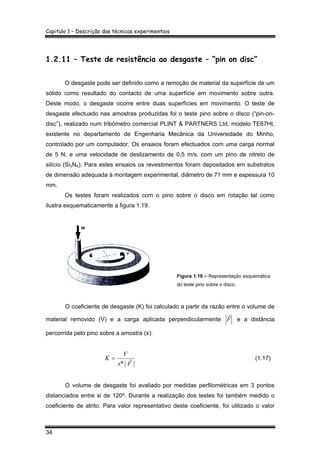 Capitulo 1 – Descrição das técnicas experimentais
34
1.2.11 – Teste de resistência ao desgaste – “pin on disc”
O desgaste pode ser definido como a remoção de material da superfície de um
sólido como resultado do contacto de uma superfície em movimento sobre outra.
Deste modo, o desgaste ocorre entre duas superfícies em movimento. O teste de
desgaste efectuado nas amostras produzidas foi o teste pino sobre o disco (“pin-on-
disc”), realizado num tribómetro comercial PLINT & PARTNERS Ltd, modelo TE67Ht,
existente no departamento de Engenharia Mecânica da Universidade do Minho,
controlado por um computador. Os ensaios foram efectuados com uma carga normal
de 5 N, e uma velocidade de deslizamento de 0,5 m/s, com um pino de nitreto de
silício (Si3N4). Para estes ensaios os revestimentos foram depositados em substratos
de dimensão adequada à montagem experimental, diâmetro de 71 mm e espessura 10
mm.
Os testes foram realizados com o pino sobre o disco em rotação tal como
ilustra esquematicamente a figura 1.19.
Figura 1.19 – Representação esquemática
do teste pino sobre o disco.
O coeficiente de desgaste (K) foi calculado a partir da razão entre o volume de
material removido (V) e a carga aplicada perpendicularmente F
r
e a distância
percorrida pelo pino sobre a amostra (x):
||* Fx
V
K r= (1.17)
O volume de desgaste foi avaliado por medidas perfilométricas em 3 pontos
distanciados entre si de 120º. Durante a realização dos testes foi também medido o
coeficiente de atrito. Para valor representativo deste coeficiente, foi utilizado o valor
 