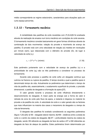 Capitulo 1 – Descrição das técnicas experimentais
35
médio correspondente ao regime estacionário, característico para situações após um
curto espaço percorrido.
1.2.12 – Torneamento mecânico
A rentabilidade das pastilhas de corte revestidas com (Ti,Si,Al)N foi analisada
através da realização de ensaios num torno mecânico em condições de corte severas.
O torneamento mecânico consiste basicamente em gerar formas cilíndricas através da
combinação de dois movimentos: rotação do provete e movimento de avanço da
pastilha. O provete roda com uma velocidade de rotação (w) medida em revoluções
por minuto (rpm), que relacionada com o diâmetro do provete (D), dá lugar à
velocidade de corte (vc):
wDvc **π= (m/min) (1.18)
Este parâmetro juntamente com a velocidade de avanço da pastilha (vf) e a
profundidade de corte (ap) são os três parâmetros a considerar no processo de
torneamento.
Durante este processo a pastilha de corte sofre um desgaste contínuo que
culmina na fractura ou ruptura da pastilha. O tempo durante a qual a pastilha opera é
denominado tempo de vida. Actualmente os parâmetros que determinam o tempo de
vida da pastilha são, essencialmente, o acabamento superficial do provete, a precisão
dimensional, o padrão de desgaste e a formação da apara [27].
O calor gerado durante o processo de corte influência directamente o
desenvolvimento do desgaste. A maior parte da energia sob a forma de calor é
retirada da zona de corte pelo fluxo da apara, a restante é dispersa no material do
provete e da pastilha de corte. A velocidade de corte e o calor gerado são os factores
que mais influenciam na maioria dos casos o mecanismo de desgaste e o tempo de
vida da ferramenta.
O desgaste das pastilhas foi avaliado considerando os seguintes parâmetros
(figura 1.20) [25]: i) VB – desgaste lateral máximo; ii) KM – distância entre a aresta de
corte e o centro da cratera de desgaste; iii) KT – profundidade máxima da cratera de
desgaste, sendo VB referente ao desgaste da face de saída e KT e KM referentes ao
desgaste da face de ataque da pastilha. Estes parâmetros foram determinados por
 