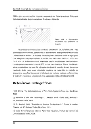 Capitulo 1 – Descrição das técnicas experimentais
36
SEM e com um microscópio confocal, pertencente ao Departamento de Física dos
Materiais Aplicada, da Universidade de Groningen – Holanda.
Figura 1.20 – Representação
esquemática dos parâmetros de
desgaste.
Os ensaios foram realizados num torno CINCINNATI MILACRON HAWK – 150
controlado numericamente, pertencente ao departamento de Engenharia Mecânica da
Universidade do Minho. Os provetes utilizados para o desbaste foram de aço ligado
com a seguinte composição química, C – 0,3%, Si – 0,4%, Mn – 0,45%, Cr – 2%, Mo -
0,4%, Ni – 2%, e com uma dureza máxima de 5 GPa. As dimensões da superfície do
provete para torneamento foram de 200 mm de comprimento e 50 mm de diâmetro
inicial. A velocidade de corte foi calculada atendendo à redução do raio do provete
mantendo deste modo uma velocidade constante na superfície. A medição do
acabamento superficial do provete foi efectuada por meio de medidas perfilométricas.
O parâmetro rugosidade seleccionado foi a rugosidade média aritmética (Ra) [29].
Referências Bibliográficas
[1] M. Ohring, “The Materials Science of Thin Films”, Academic Press Inc., San Diego,
1992.
[2] Handbook of Thin Film Technology, L. I. Maissel and R. Gland (eds.), McGraw –
Hill, New York, USA, 1970.
[3] R. Behrisch (ed.), “Sputtering by Particle Bombardment I”, Topics in Applied
Physics, vol. 47, Springer-Verlag, New York, 1981.
[4] Curso de Tecnologia de Vácuo e Aplicações Industriais, Instituto de Materiais da
Universidade do Minho, 1994.
 
