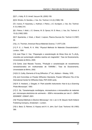 Capitulo 1 – Descrição das técnicas experimentais
37
[5] P. J. Kelly, R. D. Arnell, Vacuum 56, (2000) 159.
[6] B. Windon, N. Savides, J. Vac. Sci. Technol. A 4 (2) (1986) 196.
[7] I. Ivanov, P. Kazansky, L. Hultman, I. Petrov, J.-E. Sundgren, J. Vac. Sci. Technol.
A 12 (1994) 314.
[8] I. Petrov, f. Abidi, J. E. Greene, W. D. Sproul, W. D. Munz, J. Vac. Sci. Technol. A
10 (5) (1992) 3283.
[9] P. Spantenka, J. Vlcek, J. Musil, I. Leipner, Plasma Sources Sci. Technol. 6 (1997)
46.
[10] J. A. Thornton, American Revue Materials Science, 7 (1977) 239.
[11] P. E. J. Flewitt, R. K. Wild, “Physical Methods for Materials Characterisation”,
London, 1994.
[12] José Filipe V. Vaz, “Preparação e caracterização de filmes finos de Ti1-xSixNy,
crescidos por pulverização catódica reactiva em magnetrão”, Tese de Doutoramento,
Universidade do Minho, 2000.
[13] Carlos José Macedo Tavares, “Produção e caracterização de revestimentos
nanoestruturados em multicamadas de TiAlN/Mo.”, Tese de Doutoramento,
Universidade do Minho, 2002.
[14] B. D. Cullity, Elements of X-ray Diffraction, 2nd
ed., Addison – Wesley, 1978.
[15] Joint Committee on Powder Diffraction Standards, Powder Diffraction File of the
International Center for Diffraction Data, PDF-ICDD cards.
[16] R. S. Howland, J. Okagaki, In “Park scientific Instruments- How to by a Scanning
Probe Microscope”, 1993.
[17] C. Sá, “Caracterização morfológica, microestrutura e microanalítica de materiais
por: microscopia electrónica de varrimento – SEM e microanálise por raio X – EMPA:
EDS/WDS”, CEMUP, 2001.
[18] “Practical Methods in Electron Microscopy”, Vol. I, ed. A. M. Glauert, North Holland
Publishing Company, Amsterdam – London.
[19] U. Beck, G. Reiners, U. Kopacz and H. A. Jehn, Surf. Coat. Techonol. 60 (1993)
389.
 