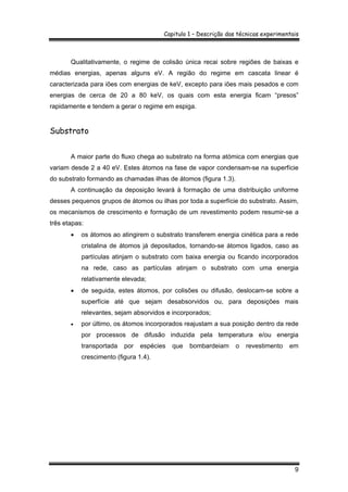 Capitulo 1 – Descrição das técnicas experimentais
9
Qualitativamente, o regime de colisão única recai sobre regiões de baixas e
médias energias, apenas alguns eV. A região do regime em cascata linear é
caracterizada para iões com energias de keV, excepto para iões mais pesados e com
energias de cerca de 20 a 80 keV, os quais com esta energia ficam “presos”
rapidamente e tendem a gerar o regime em espiga.
Substrato
A maior parte do fluxo chega ao substrato na forma atómica com energias que
variam desde 2 a 40 eV. Estes átomos na fase de vapor condensam-se na superfície
do substrato formando as chamadas ilhas de átomos (figura 1.3).
A continuação da deposição levará à formação de uma distribuição uniforme
desses pequenos grupos de átomos ou ilhas por toda a superfície do substrato. Assim,
os mecanismos de crescimento e formação de um revestimento podem resumir-se a
três etapas:
• os átomos ao atingirem o substrato transferem energia cinética para a rede
cristalina de átomos já depositados, tornando-se átomos ligados, caso as
partículas atinjam o substrato com baixa energia ou ficando incorporados
na rede, caso as partículas atinjam o substrato com uma energia
relativamente elevada;
• de seguida, estes átomos, por colisões ou difusão, deslocam-se sobre a
superfície até que sejam desabsorvidos ou, para deposições mais
relevantes, sejam absorvidos e incorporados;
• por último, os átomos incorporados reajustam a sua posição dentro da rede
por processos de difusão induzida pela temperatura e/ou energia
transportada por espécies que bombardeiam o revestimento em
crescimento (figura 1.4).
 