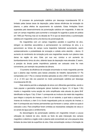 Capitulo 1 – Descrição das técnicas experimentais
11
O processo de pulverização catódica por descarga incandescente DC é
limitado pelas baixas taxas de deposição, pelas baixas eficiências de ionização do
plasma, e pelos efeitos de aquecimento do substrato. Estas limitações foram
superadas pelo desenvolvimento da pulverização catódica em magnetrão. A ideia de
usar um campo magnético para aumentar a ionização foi sugerida e posta em prática
em 1940 por Penning mas só na década de 70 é que se desenvolveu a pulverização
catódica em magnetrão como uma técnica de pulverização [4].
Os magnetrões com um campo magnético paralelo à superfície do alvo,
obrigam os electrões secundários a permanecerem na vizinhança do alvo, e a
percorrerem as linhas de campo numa trajectória helicoidal aumentando, assim
substancialmente a probabilidade de ionização e colisão entre electrão – átomo. O
aumento do rendimento de ionização junto aos magnetrões resulta num plasma mais
denso na região do alvo. Este, por sua vez, conduz a um aumento do
bombardeamento iónico do alvo, obtendo taxas de deposição mais elevadas. E assim,
a posição do ânodo perde importância podendo ser colocado onde for mais
conveniente, por exemplo nas paredes da câmara.
O aumento da eficiência de ionização encontrada no modo magnetrão permite
que o plasma seja mantido para baixas pressões de trabalho (tipicamente 0.1 Pa
comparadas com 1 Pa) e a baixas tensões aplicadas ao alvo (-500 V comparadas com
–2 a –3 kV) que não era possível no modo pulverização catódica por descarga
incandescente DC [5].
Este sistema permite a adaptação de alvos com diferentes geometrias, sendo a
mais popular a geometria rectangular planar ilustrada na figura 1.5. A figura 1.5b)
mostra o magnetrão numa secção de corte simplificada vista através do plano B-B’
identificado na figura 1.5a). O item 1 corresponde ao invólucro de metal não magnético
que integra o conjunto de ímanes; o item 2 é um isolante, o qual isola o conjunto de
ímanes do invólucro; o item 3 é o fundo magnetizado junto ao conjunto de ímanes; o
item 4 corresponde aos ímanes permanentes que fornecem o campo, sobre os quais é
colocado o alvo. Para simplificar foram omitidas as necessárias vedações de vácuo e
os canais de água para o arrefecimento.
As desvantagens da pulverização catódica em magnetrão incluem a pouca
utilização do material do alvo, devido ao facto de pela interacção dos campos
magnético e eléctrico a região onde o plasma está concentrado ser uma pequena área
limitada da área total da superfície do alvo. Esta concentração conduz à formação de
 