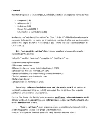 Capítulo 1 
Resumen: Después de la salutación (1:1,2), este capítulo trata de los propósitos eternos de Dios: 
 Escogernos (1:4); 
 Adoptarnos (1:5); 
 Redimirnos (1:7); 
 Darnos Herencia (1:11); Y 
 Sellarnos Con El Espíritu Santo (1:13). 
Nos bendice con "toda bendición espiritual" en Cristo (1:3). En 1:15-23 Pablo alaba a Dios por la 
conversión de los gentiles y le suplica por el crecimiento espiritual de ellos, para que tengan com-prensión 
más amplia del plan de redención (1:15-19). Termina esta sección con la exaltación de 
Cristo (1:20-23). 
1:3 -- "toda bendición espiritual". Estas incluyen todas las provisiones del evangelio 
expresadas por las palabras 
"salvación", "perdón", "redención", "reconciliación", "justificación", etc. 
Otras bendiciones espirituales son: 
(1) Dios mora en nosotros; 
(2) la membresía en el cuerpo de Cristo (su iglesia, 1:22,23); 
(3) la esperanza de la vida eterna (1 Juan 2:24); 
(4) todo lo necesario para establecernos y hacernos fructíferos; y 
(5) todo lo necesario para darnos gozo y paz; 
(6) el privilegio de orar; y 
(7) la comunión con hermanos en Cristo. 
Desde luego, todas estas bendiciones están bien relacionadas entre sí; por ejemplo, si 
somos salvos, es porque Cristo nos redimió, y es porque Dios nos perdonó. Dios no puede 
justificarnos y reconciliarnos sin perdonarnos. 
El morar Dios (Padre, Hijo, Espíritu Santo) en nosotros significa que recibimos todas estas bendi-ciones 
y también la fuerza espiritual para poder participar en cosas espirituales y llevar a cabo 
la obra de Dios aquí en la tierra. 
-- "lugares espirituales", o con respecto a cosas o asuntos (de naturaleza celestial). La 
palabra "lugares" no aparece en el griego. En 1:20 cabe mejor. 
Pablo usa esta expresión otras dos veces (2:6; 3:10), y siempre en forma elíptica. 
 