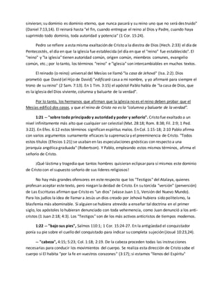 sirvieran; su dominio es dominio eterno, que nunca pasará y su reino uno que no será des truido" 
(Daniel 7:13,14). El reinará hasta "el fin, cuando entregue el reino al Dios y Padre, cuando haya 
suprimido todo dominio, toda autoridad y potencia" (1 Cor. 15:24). 
Pedro se refiere a esta misma exaltación de Cristo a la diestra de Dios (Hech. 2:33) el día de 
Pentecostés, el día en que la iglesia fue establecida (el día en que el "reino" fue establecido". El 
"reino" y "la iglesia" tienen autoridad común, origen común, miembros comunes, evangelio 
común, etc.; por lo tanto, los términos "reino" e "iglesia" son intercambiables en muchos textos. 
El reinado (o reino) universal del Mesías se llamó "la casa de Jehová" (Isa. 2:2). Dios 
prometió que David (el Hijo de David) "edificará casa a mi nombre, y yo afirmaré para siempre el 
trono de su reino" (2 Sam. 7:13). En 1 Tim. 3:15) el apóstol Pablo habla de "la casa de Dios, que 
es la iglesia del Dios viviente, columna y baluarte de la verdad". 
Por lo tanto, los hermanos que afirman que la iglesia no es el reino deben probar que el 
Mesías edificó dos casas, y que el reino de Cristo no es la "columna y baluarte de la verdad". 
1:21 -- "sobre todo principado y autoridad y poder y señorío". Cristo fue exaltado a un 
nivel infinitamente más alto que cualquier ser celestial (Mat. 28:18; Rom. 8:38; Fil. 2:9; 1 Ped. 
3:22). En Efes. 6:12 estos términos significan espíritus malos. En Col. 1:15-18; 2:10 Pablo afirma 
con varios argumentos sumamente eficaces la supremacía y el preeminencia de Cristo. "Todos 
estos títulos (Efesios 1:21) se usaban en las especulaciones gnósticas con respecto a una 
jerarquía angélica graduada" (Robertson). Y Pablo, empleando estos mismos términos, afirma el 
señorío de Cristo. 
¡Qué lástima y tragedia que tantos hombres quisieran eclipsar para sí mismos este dominio 
de Cristo con el supuesto señorío de sus líderes religiosos! 
No hay más grandes ofensores en este respecto que los "Testigos" del Atalaya, quienes 
profesan aceptar este texto, pero niegan la deidad de Cristo. En su torcida "versión" (perversión) 
de Las Escrituras afirman que Cristo es "un dios" (véase Juan 1:1, Versión del Nuevo Mundo). 
Para los judíos la idea de llamar a Jesús un dios creado por Jehová hubiera sido politeísmo, la 
blasfemia más abominable. Si alguien se hubiera atrevido a enseñar tal doctrina en el primer 
siglo, los apóstoles lo hubieran denunciado con toda vehemencia, como Juan denunció a los anti-cristos 
(1 Juan 2:18; 4:3). Los "Testigos" son de los más activos anticristos de tiempos modernos. 
1:22 -- "bajo sus pies", Salmos 110:1; 1 Cor. 15:24-27. En la antigüedad el conquistador 
ponía su pie sobre el cuello del conquistado para indicar su completa sujeción (Josué 10:23,24). 
-- "cabeza", 4:15; 5:23; Col. 1:18; 2:19. De la cabeza proceden todas las instrucciones 
necesarias para conducir los movimientos del cuerpo. Se realiza esta dirección de Cristo sobe el 
cuerpo si El habita "por la fe en vuestros corazones" (3:17); si estamos "llenos del Espíritu" 
 