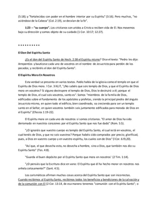 (5:18); y "fortalecidos con poder en el hombre interior por su Espíritu" (3:16). Pero muchos, "no 
asiéndose de la Cabeza" (Col. 2:19), se desvían de la fe". 
1:23 -- "su cuerpo". Los cristianos son unidos a Cristo a reciben vida de El. Nos movemos 
bajo su dirección y somos objeto de su cuidado (1 Cor. 10:17; 12:27). 
* * * * * * * * * * 
El Don Del Espíritu Santo 
¿Es el don del Espíritu Santo de Hech. 2:38 el Espíritu mismo? Dice el texto: "Pedro les dijo: 
Arrepentíos y bautícese cada uno de vosotros en el nombre de Jesucristo para perdón de los 
pecados; y recibiréis el don del Espíritu Santo". 
El Espíritu Mora En Nosotros 
Esta verdad se presenta en varios textos. Pablo habla de la iglesia como el templo en que el 
Espíritu de Dios mora. l Cor. 3:l6,l7, "¿No sabéis que sois templo de Dios, y que el Espíritu de Dios 
mora en vosotros? Si alguno destruyere el templo de Dios, Dios le destruirá a él; porque el 
templo de Dios, el cual sois vosotros, santo es". Somos "miembros de la familia de Dios, 
edificados sobre el fundamento de los apóstoles y profetas, siendo la principal piedra del ángulo 
Jesucristo mismo, en quien todo el edificio, bien coordinado, va creciendo para ser un templo 
santo en el Señor; en quien vosotros también sois juntamente edificados para morada de Dios en 
el Espíritu" (Efesios 1:19-22). 
El Espíritu mora en cada uno de nosotros si somos cristianos. "El amor de Dios ha sido 
derramado en nuestros corazones por el Espíritu Santo que nos fue dado" (Rom. 5:5). 
"¿O ignoráis que vuestro cuerpo es templo del Espíritu Santo, el cual es tá en vosotros, el 
cual tenéis de Dios, y que no sois vuestros? Porque habéis sido comprados por precio; glorificad, 
pues, a Dios en vuestro cuerpo y en vuestro espíritu, los cuales son de Dios" (l Cor. 6:l9,20). 
"Así que, el que desecha esto, no desecha a hombre, sino a Dios, que también nos dio su 
Espíritu Santo" (Tes. 4:8). 
"Guarda el buen depósito por el Espíritu Santo que mora en nosotros' (2 Tim. 1:14). 
"¿O pensáis que la Escritura dice en vano: El Espíritu que él ha hecho morar en nosotros nos 
anhela celosamente?" (Sant. 4:5). 
Los carismáticos afirman muchas cosas acerca del Espíritu Santo que son incorrectas. 
Cuando recibimos al Espíritu Santo, recibimos todos los beneficios y bendiciones de la salvación y 
de la comunión con El (2 Cor. 13:14, de esa manera tenemos "comunión con el Espíritu Santo"; o 
 