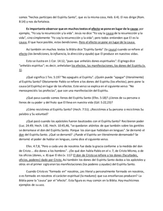 somos "hechos partícipes del Espíritu Santo", que es la misma cosa, Heb. 6:4). El nos dirige (Rom. 
8:14) y nos da fortaleza. 
Es importante observar que en muchos textos el efecto se pone en lugar de la causa; por 
ejemplo, "Yo soy la resurrección y la vida". Jesús no dice "Yo soy la causa de la resurrección y la 
vida", sino simplemente "Yo soy la resurrección y la vida"; pero todos entienden que El es la 
causa, El que hace posible, estas bendiciones. Pero el efecto se pone en lugar de la causa. 
Así también en muchos textos la Biblia dice "Espíritu Santo" (la causa) cuando se refiere al 
efecto (las bendiciones, la influencia, la dirección y ayuda) que El produce en nuestras vidas. 
Esto se ilustra en 1 Cor. 14:12, "pues que anheláis dones espirituales". El griego dice 
"anheláis espíritus"; es decir, anhelaban los efectos, las manifestaciones, los dones del Espíritu (v. 
1). 
¿Qué significa 1 Tes. 5:19? "No apaguéis al Espíritu". ¿Quién puede "apagar" (literalmente) 
al Espíritu Santo? Obviamente Pablo se refiere a los dones del Espíritu (los efectos), pero pone la 
causa (el Espíritu) en lugar de los efectos. Este verso se explica en el siguiente verso: "No 
menospreciéis las profecías", que son una manifestación del Espíritu. 
¿Qué pasa cuando somos llenos del Espíritu Santo (Efes. 5:18)? ¿Llenos de su persona o 
llenos de su poder y del fruto que El lleva en nuestra vida (Gál. 5:22,23)? 
¿Cómo resistimos al Espíritu Santo? (Hech. 7:51). ¿Resistimos a Su persona o resis timos Su 
palabra y Su voluntad? 
¿Qué pasó cuando los apóstoles fueron bautizados con el Espíritu Santo? Recibieron poder 
(Luc. 24:49; Hech. 1:8). Hech. 10:45,46, "se quedaron atónitos de que también sobre los gentiles 
se derramase el don del Espíritu Santo. Porque los oían que hablaban en lenguas". Se derramó el 
don del Espíritu Santo. ¿Qué se derramó? ¿Puede el Espíritu ser literalmente derramado? Se 
derramó el poder de hablar en lenguas, como dice el siguiente verso. 
Efes. 4:7,8, "Pero a cada uno de nosotros fue dada la gracia conforme a la medida del don 
de Cristo ... dio dones a los hombres". ¿De qué don habla Pablo en el v. 7, de Cristo Mismo, o de 
los oficios (dones, v. 8) que El dio (v. 11)? El don de Cristo se refiere a los dones (facultades, 
oficios, poderes) dado por Cristo. Así también los dones del Espíritu Santo dados a los apóstoles y 
otros en el primer siglo eran las manifestaciones (los poderes y ayudas) del Espíritu Santo. 
Cuando Cristo es "formado en" nosotros, ¿es literal y personalmente formado en nosotros, 
o es formado en nosotros el carácter espiritual (la madurez) que sus enseñanzas producen? La 
Biblia pone la "causa" por el "efecto". Esta figura es muy común en la Biblia. Hay muchísimos 
ejemplos de su uso. 
 