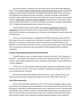 De la misma manera, la expresión "don del Espíritu Santo" que es dado a todo obediente 
(Hech. 2:38) se refiere a todos los beneficios de la salvación que el Espíritu nos da. Esta expresión 
significa la misma cosa que "la comunión (participación) del Espíritu Santo" (2 Cor. 13:14; Heb. 
6:4). Significa que El influye fuertemente en nosotros, nos dirige, nos ayuda, nos da fortaleza 
espiritual, y gran capacidad espiritual para servir a Dios, para resistir la tentación, y para soportar 
pruebas, y lo hace todo a través de su palabra inspirada. El Espíritu Santo no obra directamente 
sobre el corazón del inconverso, sino obra a través de su instrumento, su palabra inspirada (Efes. 
6:17). Tampoco obra directamente sobre el corazón del cristiano. 
Recibir el don del Espíritu Santo significa, pues, recibir las bendiciones, influencias y 
operaciones (los efectos) del Espíritu Santo en nuestra vida. La Biblia habla de la causa (el 
Espíritu Santo) cuando en realidad quiere decir los efectos, los resultados de nuestra relación con 
el Espíritu Santo. 
Dios es uno. Hay tres personas en la deidad: Dios el Padre, Dios el Hijo, y Dios el Espíritu 
Santo, pero son uno en sus operaciones. Dios mora en su pueblo: El Padre mora en nosotros, el 
Hijo mora en nosotros, y el Espíritu Santo mora en nosotros. No es relación mística e incom-prensible, 
sino se trata de la comunión con Dios, o sea, que Dios permite que sus hijos participen 
de las cosas divinas y celestiales, y de esta comunión resultan grandes beneficios y poderes 
espirituales. 
El Espíritu Santo Recibido Después De Nuestra Obediencia 
¿Cuándo comienza a morar el Espíritu Santo en nosotros? Dice Hech. 2:38 "Arrepentíos, y 
bautícese ... para perdón de los pecados; y recibiréis el don del Espíritu Santo". Hechos 5:32, "Y 
nosotros somos testigos suyos de estas cosas, y también el Espíritu Santo, el cual ha dado Dios a 
los que le obedecen". 
También Gal. 3:2 "Esto solo quiero saber de vosotros: ¿Recibisteis el Espíritu por las obras 
de la ley, o por el oír con fe?" "El oír con fe" se refiere a la obediencia al evangelio en contraste 
con las "obras de la ley" de Moisés. 
Dios nos da el Espíritu Santo cuando ya somos hijos de El. "Y por cuanto sois hi jos, Dios 
envió a vuestros corazones el Espíritu de su Hijo, el cual clama: ¡Abba, Padre!" (Gál. 4:6). 
No Los Dones Espirituales 
Hay una lista de los dones espirituales en l Cor. 12:4-10. Estos son poderes especiales que 
fueron dados a los apóstoles, pastores, evangelistas y otros hermanos durante los primeros años 
de la iglesia. "Ahora bien, hay diversidad de dones, pero el Espíritu es el mismo. Y hay diversidad 
de ministerios, pero el Señor es el mismo. Y hay diversidad de operaciones, pero Dios que hace 
todas las cosas en todos, es el mismo. Pero a cada uno le es dada la manifestación del Espíritu 
para provecho. Porque a éste es dada por el Espíritu palabra de sabiduría; a otro palabra de 
 