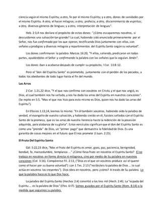 ciencia según el mismo Espíritu; a otro, fe por el mismo Espíritu; y a otro, dones de sanidades por 
el mismo Espíritu. A otro, el hacer milagros; a otro, profecía; a otro, discernimiento de espíritus; 
a otro, diversos géneros de lenguas; y a otro, interpretación de lenguas". 
Heb. 2:3,4 nos declara el propósito de estos dones: "¿Cómo escaparemos nosotros, si 
descuidamos una salvación tan grande? La cual, habiendo sido anunciada primeramente por el 
Señor, nos fue confirmada por los que oyeron, testificando Dios juntamente con ellos, con 
señales y prodigios y diversos milagros y repartimientos del Espíritu Santo según su voluntad". 
Los dones confirmaron la palabra. Marcos 16:20, "Y ellos, saliendo, predicaron en todas 
partes, ayudándoles el Señor y confirmando la palabra con las señales que la seguían. Amén". 
Los dones iban a acabarse después de cumplir su propósito, l Cor. 13:8-12. 
Pero el "don del Espíritu Santo" es prometido, juntamente con el perdón de los pecados, a 
todos los obedientes de todo lugar hasta el fin del mundo. 
Las Arras 
2 Cor. 1:21,22 dice, "Y el que nos confirma con vosotros en Cristo, y el que nos ungió, es 
Dios, el cual también nos ha sellado, y nos ha dado las arras del Espíritu en nuestros corazones". 
(Se repite en 5:5, "Mas el que nos hizo para esto mismo es Dios, quien nos ha dado las arras del 
Espíritu"). 
En Efesios 1:13,14, leemos lo mismo: "En él también vosotros, habiendo oído la palabra de 
verdad, el evangelio de vuestra salvación, y habiendo creído en él, fuisteis sellados con el Espíritu 
Santo de la promesa, que es las arras de nuestra herencia hasta la redención de la posesión 
adquirida, para alabanza de su gloria". Estos versículos significan que el don del Espíritu Santo es 
como una "prenda" de Dios, un "primer pago" que demuestra la fidelidad de Dios. Es una 
garantía de cosas mejores en el futuro que El nos promete (l Juan. 2:25). 
El Fruto Del Espíritu Santo 
Gál. 5:22,23 dice, "Mas el fruto del Espíritu es amor, gozo, paz, paciencia, benignidad, 
bondad, fe, mansedumbre, templanza ..." ¿Cómo lleva fruto en nosotros el Espíritu Santo? El no 
trabaja en nosotros en forma directa ni milagrosa, sino por medio de Su palabra en nuestros 
corazones (Col. 3:16). Compárense Fil. 2:13, ("Dios es el que en vosotros produce así el querer 
como el hacer por su buena voluntad") con 1 Tes. 2:13 ("recibisteis la palabra de Dios ... la cual 
actúa en vosotros los creyentes"). Dios obra en nosotros, pero ¿cómo? A través de Su palabra. Lo 
que la palabra hace es lo que Dos hace. 
La palabra del Espíritu Santo (Hechos 2:4) convirtió a los tres mil (Hech. 2:4l). La "espada del 
Espíritu ... es la palabra de Dios" (Efes. 6:l7). Somos guiados por el Espíritu Santo (Rom. 8:14) a la 
medida que seguimos su palabra. 
 