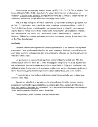 Dos textos que nos instruyen a cantar himnos son Efes. 5:l9 y Col. 3:l6. Dice el primero, "sed 
llenos del Espíritu" (Efes. 5:l8), y dice el otro "la palabra de Cristo more en abundancia en 
vosotros". Estos son textos paralelos. Es imposible ser llenos del Espíritu si la palabra no mora en 
abundancia en nosotros, porque el Espíritu trabaja por medio de ella. 
Rom. 8:l6 dice, "El Espíritu mismo da testimonio a (con) nuestro espíritu de que somos hijos 
de Dios". El Espíritu habla pero ¿cómo? Nos habla a través de las Escrituras (2 Ped. 1:20,21; 2 
Tim. 3:l6,l7). El nos dice en su palabra cuáles son los requisitos de la salvación; nuestro propio 
espíritu dice que hemos obedecido de corazón estos mandamientos y bien sabemos entonces 
que somos hijos de Dios (l Juan. 5:l3). La traducción correcta de este texto es La Versión 
Moderna: "El Espíritu mismo da testimonio juntamente con nuestro espíritu, de que somos hijos 
de Dios" (así dice el griego). 
Conclusión 
Debemos sentirnos muy agradecidos con Dios por este don. El nos bendice y nos ayuda en 
gran manera. "Y de igual manera el Espíritu nos ayuda en nuestra debilidad; pues qué hemos de 
pedir como conviene, no lo sabemos, pero el Espíritu mismo intercede por nosotros con gemidos 
indecibles" (Rom. 8:26). 
Los que resisten la predicación de la palabra resisten al Espíritu Santo (Hech. 7:5l). Dijo 
Pablo a los que tenían los dones del Espíritu: "No apaguéis al Espíritu" (l Tes. 5:l9); dijo esto para 
que los hermanos de aquel entonces no resistieran las profecías (v. 20) y otras manifestaciones 
del Espíritu Santo. En ese entonces la inspiración estaba en los hombres, los cuales escribieron el 
Nuevo Testamento, pero ahora la inspiración reside en las Escrituras, y no en los hombres. 
"Y no contristéis al Espíritu Santo de Dios con el cual fuisteis sellados para el día de la re-dención" 
(Efes. 4:30). 
Algunos van más allá de lo que está escrito afirmando que el Espíritu mora en nosotros 
para proveer iluminación especial (aparte de la palabra), para llevar a cabo la providencia de 
Dios, para contestar oraciones, etc. Dicen estas cosas porque les falta fe en la palabra del Espíritu 
Santo. Son inseparables el Espíritu Santo y Su palabra. 
"Si alguno habla, hable conforme a las palabras de Dios". 

