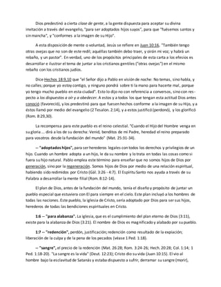 Dios predestinó a cierta clase de gente, a la gente dispuesta para aceptar su divina 
invitación a través del evangelio, "para ser adoptados hijos suyos", para que "fuésemos santos y 
sin mancha", y "conformes a la imagen de su Hijo". 
A esta disposición de mente o voluntad, Jesús se refiere en Juan 10:16, "También tengo 
otras ovejas que no son de este redil; aquéllas también debo traer, y oirán mi voz; y habrá un 
rebaño, y un pastor". En verdad, uno de los propósitos principales de esta carta a los efesios es 
desarrollar e ilustrar el tema de juntar a los cristianos gentiles ("otras ovejas") en el mismo 
rebaño con los cristianos judíos. 
Dice Hechos 18:9,10 que "el Señor dijo a Pablo en visión de noche: No temas, sino habla, y 
no calles; porque yo estoy contigo, y ninguno pondrá sobre ti la mano para hacerte mal , porque 
yo tengo mucho pueblo en esta ciudad". Esto lo dijo no con referencia a conversos, sino con res - 
pecto a los dispuestos a oír y a obedecer. A estos y a todos los que tengan esta actitud Dios antes 
conoció (favoreció), y los predestinó para que fuesen hechos conforme a la imagen de su Hijo, y a 
éstos llamó por medio del evangelio (2 Tesalon. 2:14), y a estos justificó (perdonó), y los glorificó 
(Rom. 8:29,30). 
La recompensa para este pueblo es el reino celestial. "Cuando el Hijo del Hombre venga en 
su gloria ... dirá a los de su derecha: Venid, benditos de mi Padre, heredad el reino preparado 
para vosotros desde la fundación del mundo" (Mat. 25:31-34). 
-- "adoptados hijos", para ser herederos legales con todos los derechos y privilegios de un 
hijo. Cuando un hombre adopta a un hijo, le da su nombre y lo trata en todas las cosas como si 
fuera su hijo natural. Pablo emplea este término para enseñar que no somos hijos de Dios por 
generación, sino por la regeneración. Somos hijos de Dios por medio de una relación espiritual, 
habiendo sido redimidos por Cristo (Gál. 3:26 - 4:7). El Espíritu Santo nos ayuda a través de su 
Palabra a desarrollar la mente filial (Rom. 8:12-14). 
El plan de Dios, antes de la fundación del mundo, tenía el diseño y propósito de juntar un 
pueblo especial que estuviera con El para siempre en el cielo. Este plan incluyó a los hombres de 
todas las naciones. Este pueblo, la iglesia de Cristo, sería adoptado por Dios para ser sus hijos, 
herederos de todas las bendiciones espirituales en Cristo. 
1:6 -- "para alabanza". La iglesia, que es el cumplimiento del plan eterno de Dios (3:11), 
existe para la alabanza de Dios (3:21). El nombre de Dios es magnificado y alabado por su pueblo. 
1:7 -- "redención", perdón, justificación; redención como resultado de la expiación; 
liberación de la culpa y de la pena de los pecados (véase 1 Ped. 1:18). 
-- "sangre", el precio de la redención (Mat. 26:28; Rom. 3:24-26; Hech. 20:28; Col. 1:14; 1 
Ped. 1:18-20). "La sangre es la vida" (Deut. 12:23); Cristo dio su vida (Juan 10:15). El vio al 
hombre bajo la esclavitud de Satanás y estaba dispuesto a sufrir, derramar su sangre (morir), 
 