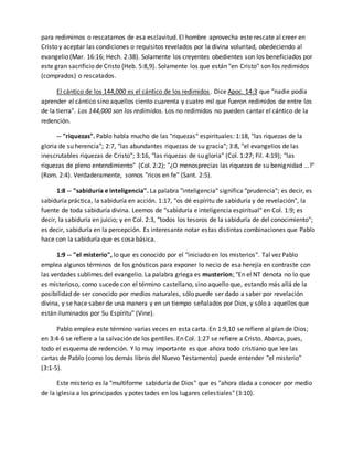 para redimirnos o rescatarnos de esa esclavitud. El hombre aprovecha este rescate al creer en 
Cristo y aceptar las condiciones o requisitos revelados por la divina voluntad, obedeciendo al 
evangelio (Mar. 16:16; Hech. 2:38). Solamente los creyentes obedientes son los beneficiados por 
este gran sacrificio de Cristo (Heb. 5:8,9). Solamente los que están "en Cristo" son los redimidos 
(comprados) o rescatados. 
El cántico de los 144,000 es el cántico de los redimidos . Dice Apoc. 14:3 que "nadie podía 
aprender el cántico sino aquellos ciento cuarenta y cuatro mil que fueron redimidos de entre los 
de la tierra". Los 144,000 son los redimidos. Los no redimidos no pueden cantar el cántico de la 
redención. 
-- "riquezas". Pablo habla mucho de las "riquezas" espirituales: 1:18, "las riquezas de la 
gloria de su herencia"; 2:7, "las abundantes riquezas de su gracia"; 3:8, "el evangelios de las 
inescrutables riquezas de Cristo"; 3:16, "las riquezas de su gloria" (Col. 1:27; Fil. 4:19); "las 
riquezas de pleno entendimiento" (Col. 2:2); "¿O menosprecias las riquezas de su benignidad ...?" 
(Rom. 2:4). Verdaderamente, somos "ricos en fe" (Sant. 2:5). 
1:8 -- "sabiduría e inteligencia". La palabra "inteligencia" significa "prudencia"; es decir, es 
sabiduría práctica, la sabiduría en acción. 1:17, "os dé espíritu de sabiduría y de revelación", la 
fuente de toda sabiduría divina. Leemos de "sabiduría e inteligencia espiritual" en Col. 1:9; es 
decir, la sabiduría en juicio; y en Col. 2:3, "todos los tesoros de la sabiduría de del conocimiento"; 
es decir, sabiduría en la percepción. Es interesante notar estas distintas combinaciones que Pablo 
hace con la sabiduría que es cosa básica. 
1:9 -- "el misterio", lo que es conocido por el "iniciado en los misterios". Tal vez Pablo 
emplea algunos términos de los gnósticos para exponer lo necio de esa herejía en contraste con 
las verdades sublimes del evangelio. La palabra griega es musterion; "En el NT denota no lo que 
es misterioso, como sucede con el término castellano, sino aquello que, estando más allá de la 
posibilidad de ser conocido por medios naturales, sólo puede ser dado a saber por revelación 
divina, y se hace saber de una manera y en un tiempo señalados por Dios, y sólo a aquellos que 
están iluminados por Su Espíritu" (Vine). 
Pablo emplea este término varias veces en esta carta. En 1:9,10 se refiere al plan de Dios; 
en 3:4-6 se refiere a la salvación de los gentiles. En Col. 1:27 se refiere a Cristo. Abarca, pues, 
todo el esquema de redención. Y lo muy importante es que ahora todo cristiano que lee las 
cartas de Pablo (como los demás libros del Nuevo Testamento) puede entender "el misterio" 
(3:1-5). 
Este misterio es la "multiforme sabiduría de Dios" que es "ahora dada a conocer por medio 
de la iglesia a los principados y potestades en los lugares celestiales" (3:10). 
 