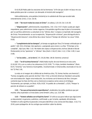 En 6:19,20 Pablo pide las oraciones de los hermanos "al fin de que al abrir mi boca me sea 
dada palabra para dar a conocer con denuedo el misterio del evangelio". 
Indiscutiblemente, esta palabra (misterio) es la sabiduría de Dios que excede todo 
entendimiento (3:4,5; 1 Cor. 2:6-9). 
1:10 -- "de reunir todas las cosas en Cristo", la cabeza, 1:21-23; Col. 1:15-20. 
-- "dispensación", administración, mayordomía, 3:9; 1 Cor. 9:17. El plan usado por algún 
mayordomo para administrar ciertos negocios. Esta palabra significa aquí el plan o la economía 
por la cual Dios administra su voluntad en los "últimos días", la época o el período del evangelio 
de Cristo. Frecuentemente se usa la expresión, "dispensación cristiana", para distinguirla de la 
"dispensación mosaica"; esta última iba a durar hasta el "tiempo de reformar las cosas" (Heb. 
9:10). 
-- "cumplimiento de los tiempos", el tiempo escogido por Dios ("el tiempo señalado por el 
padre", Gál. 4:2), el tiempo más oportuno y apropiado para enviar a su Hijo. "El tiempo se ha 
cumplido", dijo Juan, Mar. 1:15. No habrá otra época o dispensación; vivimos (desde el día de 
Pentecostés) en los "postreros" o "últimos" días (Hech. 2:16,17; Heb. 1:1,2; 1 Ped. 1:20; 1 Juan 
2:18). 
-- "en los cielos ... en la tierra", Fil. 2:9,10; Mat. 28:18. Dominio universal. 
1:11 -- "en él tuvimos herencia". Pablo habla mucho de esta herencia en esta carta 
(1:14,18; 5:5), y en su carta a los colosenses (1:12; 3:24). "Y si hijos, también herederos" (Rom. 
8:17). Tenemos "una herencia incorruptible, incontaminada e inmarcesible, reservada en los cie-los" 
(1 Ped. 1:4). 
La nota en el margen de La Biblia de las Américas dice, "O, fuimos hechos una herencia"; 
"fuimos escogidos como porción de Dios" (Ver. H-A). La Versión American Standard concuerda 
con esta traducción. Según esta traducción, los cristianos son la herencia de Dios. Este pen-samiento 
(que los hijos de Dios son su herencia) se expresa varias veces en el Antiguo 
Testamento; por ejemplo, en Deut. 4:20 y 9:29, "el pueblo de su heredad"; y 32:9, "Porque la 
porción de Jehová es su pueblo". 
1:12 -- "los que primeramente esperábamos", aludiendo a los judíos piadosos que por 
muchos años esperaban a Cristo (tales como Simeón y Ana, Luc. 2:25-38). 
1:13 -- "fuisteis sellados con el Espíritu Santo". El sello se usa para indicar que algo (como 
un documento) es genuino, auténtico, confirmado y, por lo tanto, aprobado oficialmente. 
También el sello significa la posesión; sirve para identificar a los siervos de Dios (Apoc. 3:12; 7:3; 
22:4) y para protegerlos de los castigos que vendrían sobre los demás. 
 