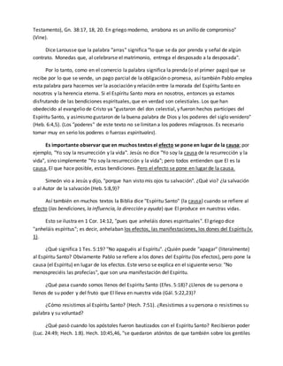 Testamento), Gn. 38:17, 18, 20. En griego moderno, arrabona es un anillo de compromiso" 
(Vine). 
Dice Larousse que la palabra "arras" significa "lo que se da por prenda y señal de algún 
contrato. Monedas que, al celebrarse el matrimonio, entrega el desposado a la desposada". 
Por lo tanto, como en el comercio la palabra significa la prenda (o el primer pago) que se 
recibe por lo que se vende, un pago parcial de la obligación o promesa, así también Pablo emplea 
esta palabra para hacernos ver la asociación y relación entre la morada del Espíritu Santo en 
nosotros y la herencia eterna. Si el Espíritu Santo mora en nosotros, entonces ya estamos 
disfrutando de las bendiciones espirituales, que en verdad son celestiales. Los que han 
obedecido al evangelio de Cristo ya "gustaron del don celestial, y fueron hechos partícipes del 
Espíritu Santo, y asimismo gustaron de la buena palabra de Dios y los poderes del siglo venidero" 
(Heb. 6:4,5). (Los "poderes" de este texto no se limitan a los poderes milagrosos. Es necesario 
tomar muy en serio los poderes o fuerzas espirituales). 
Es importante observar que en muchos textos el efecto se pone en lugar de la causa; por 
ejemplo, "Yo soy la resurrección y la vida". Jesús no dice "Yo soy la causa de la resurrección y la 
vida", sino simplemente "Yo soy la resurrección y la vida"; pero todos entienden que El es la 
causa, El que hace posible, estas bendiciones. Pero el efecto se pone en lugar de la causa. 
Simeón vio a Jesús y dijo, "porque han visto mis ojos tu salvación". ¿Qué vio? ¿la salvación 
o al Autor de la salvación (Heb. 5:8,9)? 
Así también en muchos textos la Biblia dice "Espíritu Santo" (la causa) cuando se refiere al 
efecto (las bendiciones, la influencia, la dirección y ayuda) que El produce en nuestras vidas. 
Esto se ilustra en 1 Cor. 14:12, "pues que anheláis dones espirituales". El griego dice 
"anheláis espíritus"; es decir, anhelaban los efectos, las manifestaciones, los dones del Espíritu (v. 
1). 
¿Qué significa 1 Tes. 5:19? "No apaguéis al Espíritu". ¿Quién puede "apagar" (literalmente) 
al Espíritu Santo? Obviamente Pablo se refiere a los dones del Espíritu (los efectos), pero pone la 
causa (el Espíritu) en lugar de los efectos. Este verso se explica en el siguiente verso: "No 
menospreciéis las profecías", que son una manifestación del Espíritu. 
¿Qué pasa cuando somos llenos del Espíritu Santo (Efes. 5:18)? ¿Llenos de su persona o 
llenos de su poder y del fruto que El lleva en nuestra vida (Gál. 5:22,23)? 
¿Cómo resistimos al Espíritu Santo? (Hech. 7:51). ¿Resistimos a su persona o resistimos su 
palabra y su voluntad? 
¿Qué pasó cuando los apóstoles fueron bautizados con el Espíritu Santo? Recibieron poder 
(Luc. 24:49; Hech. 1:8). Hech. 10:45,46, "se quedaron atónitos de que también sobre los gentiles 
 