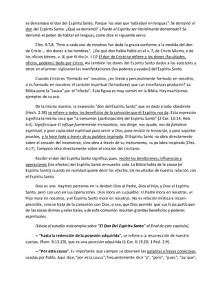 se derramase el don del Espíritu Santo. Porque los oían que hablaban en lenguas". Se derramó el 
don del Espíritu Santo. ¿Qué se derramó? ¿Puede el Espíritu ser literalmente derramado? Se 
derramó el poder de hablar en lenguas, como dice el siguiente verso. 
Efes. 4:7,8, "Pero a cada uno de nosotros fue dada la gracia conforme a la medida del don 
de Cristo ... dio dones a los hombres". ¿De qué don habla Pablo en el v. 7, de Cristo Mismo, o de 
los oficios (dones, v. 8) que El dio (v. 11)? El don de Cristo se refiere a los dones (facultades, 
oficios, poderes) dado por Cristo. Así también los dones del Espíritu Santo dados a los apóstoles y 
otros en el primer siglo eran las manifestaciones (los poderes y ayudas) del Espíritu Santo. 
Cuando Cristo es "formado en" nosotros, ¿es literal y personalmente formado en nosotros, 
o es formado en nosotros el carácter espiritual (la madurez) que sus enseñanzas producen? La 
Biblia pone la "causa" por el "efecto". Esta figura es muy común en la Biblia. Hay muchísimos 
ejemplos de su uso. 
De la misma manera, la expresión "don del Espíritu Santo" que es dado a todo obediente 
(Hech. 2:38) se refiere a todos los beneficios de la salvación que el Espíritu nos da. Esta expresión 
significa la misma cosa que "la comunión (participación) del Espíritu Santo" (2 Cor. 13:14; Heb. 
6:4). Significa que El influye fuertemente en nosotros, nos dirige, nos ayuda, nos da fortaleza 
espiritual, y gran capacidad espiritual para servir a Dios, para resistir la tentación, y para soportar 
pruebas, y lo hace todo a través de su palabra inspirada. El Espíritu Santo no obra directamente 
sobre el corazón del inconverso, sino obra a través de su instrumento, su palabra inspirada (Efes. 
6:17). Tampoco obra directamente sobre el corazón del cristiano. 
Recibir el don del Espíritu Santo significa, pues, recibir las bendiciones, influencias y 
operaciones (los efectos) del Espíritu Santo en nuestra vida. La Biblia habla de la causa (el 
Espíritu Santo) cuando en realidad quiere decir los efectos, los resultados de nuestra relación con 
el Espíritu Santo. 
Dios es uno. Hay tres personas en la deidad: Dios el Padre, Dios el Hijo, y Dios el Espíritu 
Santo, pero son uno en sus operaciones. Dios mora en su pueblo: El Padre mora en nosotros, el 
Hijo mora en nosotros, y el Espíritu Santo mora en nosotros. No es relación mística e incom-prensible, 
sino se trata de la comunión con Dios, o sea, que Dios permite que sus hi jos participen 
de las cosas divinas y celestiales, y de esta comunión resultan grandes beneficios y poderes 
espirituales. 
(Véase el estudio más amplio sobre "El Don Del Espíritu Santo" al final de este capítulo). 
-- "hasta la redención de la posesión adquirida", se refiere a la resurrección de nuestro 
cuerpo, (Rom. 8:13-23), que es una posesión adquirida (1 Cor. 6:19,20; 1 Ped. 2:9). 
-- "Por esta causa". Es importante que siempre se observen las palabras y frases conectivas 
usadas por Pablo. Aquí dice, "por esta causa"; frecuentemente dice "y", "pero", "pues", "así que", 
 