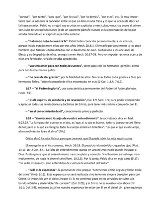 "porque", "por tanto", "para que", "por lo cual", "por lo demás", "por esto", etc. Es muy impor-tante 
que se observe la conexión entre lo que se dice en una frase y lo que se acaba de decir en 
la frase anterior. Pablo no arregló sus escritos en capítulos y versículos, y muchas veces el primer 
versículo de un capítulo nuevo (o de un aparente párrafo nuevo) es la continuación de lo que 
estaba diciendo en el capítulo o párrafo anterior. 
-- "habiendo oído de vuestra fe". Pablo había conocido personalmente a los efesios, 
porque había estado entre ellos por tres años (Hech. 20:31). El enseñó personalmente a los doce 
hombres que habían sido bautizados con el bautismo de Juan. Su discurso a los ancianos de 
Efeso, y su despedida de ellos, se registran en Hech. 20:17-38. Pero un reporte reciente acerca de 
ellos era favorable, y Pablo estaba agradecido. 
-- "vuestro amor para con todos los santos", tanto para con los hermanos gentiles, como 
para con los hermanos judíos. 
-- "no ceso de dar gracias", por la fidelidad de ellos. Sin cesar Pablo daba gracias a Dios por 
hermanos fieles. Todo el consuelo de él se encontraba en esto (2 Cor. 1:3,4; 7:6,7). 
1:17 -- "el Padre de gloria", una característica permanente del Padre (el Padre glorioso, 
Hech. 7:2). 
-- "os dé espíritu de sabiduría y de revelación", Col. 1:9; Sant. 1:5; para poder comprender 
y apreciar todas las revelaciones y doctrinas de Cristo, para tener más íntima comunión con El. 
-- "en el conocimiento de él", conocimiento pleno y perfecto. 
1:18 -- "alumbrando los ojos de vuestro entendimiento". Jesucristo nos dice en Mat. 
6:22,23, "La lámpara del cuerpo es el ojo; así que, si tu ojo es bueno, todo tu cuerpo estará lleno 
de luz; pero si tu ojo es maligno, todo tu cuerpo estará en tinieblas". "Lo que el ojo es al cuerpo, 
el entendimiento lo es al alma" (Filo). 
Cristo abrió los ojos físicos para que creamos que El puede abrir los ojos espirituales. 
El evangelio es el instrumento, Hech. 26:18. El prejuicio y la rebeldía ciegan los ojos (Mat. 
13:11-16; 2 Cor. 4:4). La falta de entendimiento queda en uno mismo; nadie puede inculpar a 
Dios. Pablo quiere que el entendimiento sea completo y correcto. Si el hombre se instruye inco-rrectamente, 
de nada le sirve el celo (Rom. 10:2,3). Por lo tanto, Pablo dice en esta carta (5:17), 
"no seáis insensatos, sino entendidos de cuál sea la voluntad del Señor". 
-- "cuál es la esperanza", la plenitud de ella; porque "la tenemos como segura y firme ancla 
del alma" (Heb. 6:19). Esta esperanza no será realizada si no tenemos sincera devoción para con 
Cristo. Es imposible ver al cielo sino por El. Si no sentimos gozo en los servicios de culto, ala-bando 
a Cristo y sirviéndole "de corazón" (Col. 3:23), y si Cristo no es nuestra vida ahora (Fil. 
1:21; Col. 3:4), entonces ¿cuál es nuestra esperanza de estar con El en el cielo? Un gran equívoco 
 