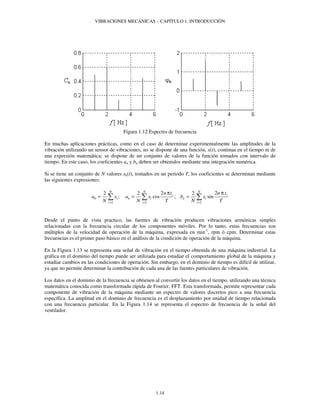 VIBRACIONES MECÁNICAS – CAPÍTULO 1. INTRODUCCIÓN 
Figura 1.12 Espectro de frecuencia 
En muchas aplicaciones prácticas, como en el caso de determinar experimentalmente las amplitudes de la 
vibración utilizando un sensor de vibraciones, no se dispone de una función, x(t), continua en el tiempo ni de 
una expresión matemática; se dispone de un conjunto de valores de la función tomados con intervalo de 
tiempo. En este caso, los coeficientes an y bn deben ser obtenidos mediante una integración numérica. 
Si se tiene un conjunto de N valores xk(t), tomados en un periodo T, los coeficientes se determinan mediante 
las siguientes expresiones: 
2 N 2 N 2 2 N 
2 
n t n t 
p p 
=  =  =  
; cos ; sin 
a x a x b x 
i n i n i 
N N T N T = = = 
1.14 
0 
i i 
1 1 1 
i i i 
Desde el punto de vista practico, las fuentes de vibración producen vibraciones armónicas simples 
relacionadas con la frecuencia circular de los componentes móviles. Por lo tanto, estas frecuencias son 
múltiplos de la velocidad de operación de la máquina, expresada en min-1, rpm ó cpm. Determinar estas 
frecuencias es el primer paso básico en el análisis de la condición de operación de la máquina. 
En la Figura 1.13 se representa una señal de vibración en el tiempo obtenida de una máquina industrial. La 
gráfica en el dominio del tiempo puede ser utilizada para estudiar el comportamiento global de la máquina y 
estudiar cambios en las condiciones de operación. Sin embargo, en el dominio de tiempo es difícil de utilizar, 
ya que no permite determinar la contribución de cada una de las fuentes particulares de vibración. 
Los datos en el dominio de la frecuencia se obtienen al convertir los datos en el tiempo, utilizando una técnica 
matemática conocida como transformada rápida de Fourier, FFT. Esta transformada, permite representar cada 
componente de vibración de la máquina mediante un espectro de valores discretos pico a una frecuencia 
específica. La amplitud en el dominio de frecuencia es el desplazamiento por unidad de tiempo relacionada 
con una frecuencia particular. En la Figura 1.14 se representa el espectro de frecuencia de la señal del 
ventilador. 
 