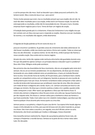 e usá-los porque eles são meus. Você vai descobrir que o diabo procurará confundi-lo. Ele
tentará resistir. Mas o nome de Jesus é sua - para usá-lo!
Temos muitas pessoas que oram, mas os resultados provam que suas orações são em vão. Se
você não obter resultados para a sua oração, então você é um fracasso oração. Se você não
está esperando os resultados, então não há necessidade de orar. Ore para o lucro. Grandes
empresas fazem negócios para o lucro. Temos de fazer um negócio de oração.
A fundação deste grande país é o cristianismo. A base do Cristianismo é uma religião viva que
tem contato com um Deus vivo que ouve e responde as orações. Devemos orar por resultados.
Se orarmos, e os resultados não seguem, então deveríamos
O Segredo de Oração pedindo ao Pai em nome de Jesus 13
procurar encontrar o problema. As grandes coisas do cristianismo são todos sobrenatural. Se
não houver resultados, então isso mostra que temos a forma sem o poder. Todas as coisas que
Deus nos são oferecidas - se apenas oramos. Se nós não tê-los, então é porque não fizemos a
nossa conexão oração. Deus ainda está no mesmo negócio.
Através dos anos, tenho ido a igrejas onde nenhuma alma tenha sido guardados durante anos.
Por que não podemos apenas começar a os princípios básicos e descobrir qual é o problema?
Deus não é falso. Milagres ainda pode acontecer.
Nos primeiros dias das Assembléias de Deus movimento, não era um pregador pelo nome de IJ
Jamison. Ele era um ex-ministro presbiteriano. Em seu depoimento, ele disse que ele estava
lecionando em uma cidade ocidental como um presbiteriano, e havia um incêndio florestal
lavra na área. Cerca de dez horas da manhã, ele foi para baixo, para a barbearia fazer a barba
quando um companheiro entrou com um telegrama, fazendo as pessoas em uma reunião de
tenda próxima para rezar por chuva. Os homens na barbearia todos começaram a falar sobre a
reunião da tenda onde havia pessoas que acreditavam nesse tipo de coisa. Mas eles estavam
com medo de levar o telegrama até a tenda. Assim, o Sr. Jamison concordou em levá-lo e ele
entregou ao ministro. Ele disse que o ministro acalmou a todos e ler o pedido, quando então
todos começaram a rezar. After¬ward, que agradeceu a Deus que não haveria chuva. O
ministro deu Jamison o telegrama e disse-lhe para enviar uma volta say¬ing que haveria chuva
por dez naquela noite. Ele chocou-o. Jamison voltou para a barbearia e disse aos homens o
que havia acontecido. Todos riram sobre isso e ler o boletim meteorológico, que disse que não
haveria qualquer chuva durante pelo menos quatro ou cinco dias.
Jamison passou a sua palestra, e depois fui para casa dormir. Sua esposa tinha lavado algumas
roupas e tinha deixado-los na linha, para que ele brincava com ela sobre trazendo-os, porque
iria chover. Eles riram sobre o assunto e, em seguida, cerca de 9:30 eles caíram no sono.
Diretamente, eles foram acordados por trovões e relâmpagos. Estava chovendo!
Esta maravilha Jamison realmente fez. Depois de suas próprias palestras foram mais, ele
começou a freqüentar a reunião barraca. Sentava-se na parte de trás e tomar notas sobre
tudo. Ele não podia
 