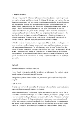 14 Segredos de Oração
entender por que ele não tinha visto todas essas coisas antes. Ele disse que sabia que havia
uma mulher na igreja, cuja filha era insano. Ele tinha ouvido falar que essa mulher e algumas
das pessoas que estavam indo para atender no asilo para tentar expulsar um demônio de sua
filha. A mãe estava tomando uma dúzia de mulheres com ela. Jamison perguntou se ele
poderia ir junto. Ele se encontrou com eles no asilo, e o atendente disse que não poderia ir
porque a menina era violento e pode matá-los. Eles foram parados antes de uma cela
acolchoada, onde havia uma jovem mulher dentro que parecia um animal. Ela assobiou e
cuspir; seus olhos estavam em chamas. Todo esse tempo o atendente estava dizendo a eles
que eles não poderiam ir para dentro da célula, porque se o fizessem, ele iria perder o
emprego. No entanto, ele abriu a porta. A mãe entrou, e as dezenas de mulheres caiu de
joelhos e começou a pray¬ing. Jamison e o atendente ficou para trás e viu.
A filha deu um passo atrás e subiu a meio da parede acolchoada. Ela deu um salto para a mãe
como um animal, e a mãe evitou ela. A menina caiu e, em seguida, começou a se levantar. A
mãe segurou-a para baixo e disse: "Sai dela, diabo, em Nome de Jesus." Jamison ficou lá e
assistiu encantado. Durante dez minutos, a mãe disse isso uma e outra vez. De repente, a filha
relaxou e perguntou-lhe se era ela. Ela jogou os braços ao redor do pescoço de sua mãe e
abraçou e beijou. IJ Jamison testemunhou e disse que queria que o Espírito Santo. Ele disse
que ele era um candidato para esse tipo de oração. Aquela mãe acreditava, e ela recebeu o
que queria.
Capítulo 3
O Segredo de Oração Orando por Resultados
E nesse dia, vós me perguntar nada. Em verdade, em verdade, eu vos digo que tudo quanto
pedirdes ao Pai em meu nome, ele vo-lo conceda.
Até agora nada pedistes em meu nome; pedi, e recebereis, para que a vossa alegria seja
completa.
- João 16: 23,24
Devemos orar em nome de Jesus ao Pai. Devemos orar pelos resultados. Se os resultados não
seguem, então a nossa vida de oração é um fracasso.
Lembro-me de ler sobre Dr. Charles Price. Alguém lhe telefonou e pediu-lhe para vir para o
hospital. Ele normalmente não ir por causa da falta de tempo, mas a pessoa que ligou estava
perto dele nos últimos dias, então ele concordou em ir. Esta mulher tinha sido convertido sob
o seu ministério. Quando ele chegou, ele descobriu que ela estava morrendo de câncer. O
médico veio enquanto ele estava lá, então o Dr. Price disse à mulher que ele iria para casa e
orar por ela. O médico disse-lhe que seria apenas um curto período de tempo antes que ela
iria morrer. O médico achou que seria uma boa idéia para orar porque iria acalmar seus
 