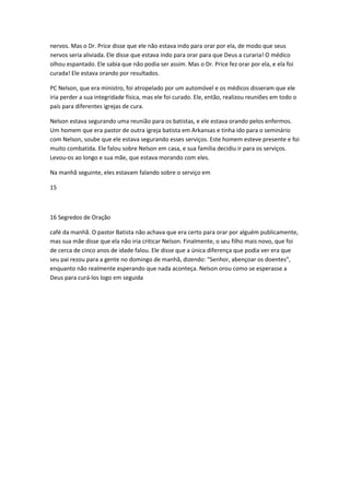 nervos. Mas o Dr. Price disse que ele não estava indo para orar por ela, de modo que seus
nervos seria aliviada. Ele disse que estava indo para orar para que Deus a curaria! O médico
olhou espantado. Ele sabia que não podia ser assim. Mas o Dr. Price fez orar por ela, e ela foi
curada! Ele estava orando por resultados.
PC Nelson, que era ministro, foi atropelado por um automóvel e os médicos disseram que ele
iria perder a sua integridade física, mas ele foi curado. Ele, então, realizou reuniões em todo o
país para diferentes igrejas de cura.
Nelson estava segurando uma reunião para os batistas, e ele estava orando pelos enfermos.
Um homem que era pastor de outra igreja batista em Arkansas e tinha ido para o seminário
com Nelson, soube que ele estava segurando esses serviços. Este homem esteve presente e foi
muito combatida. Ele falou sobre Nelson em casa, e sua família decidiu ir para os serviços.
Levou-os ao longo e sua mãe, que estava morando com eles.
Na manhã seguinte, eles estavam falando sobre o serviço em
15
16 Segredos de Oração
café da manhã. O pastor Batista não achava que era certo para orar por alguém publicamente,
mas sua mãe disse que ela não iria criticar Nelson. Finalmente, o seu filho mais novo, que foi
de cerca de cinco anos de idade falou. Ele disse que a única diferença que podia ver era que
seu pai rezou para a gente no domingo de manhã, dizendo: "Senhor, abençoar os doentes",
enquanto não realmente esperando que nada aconteça. Nelson orou como se esperasse a
Deus para curá-los logo em seguida
 