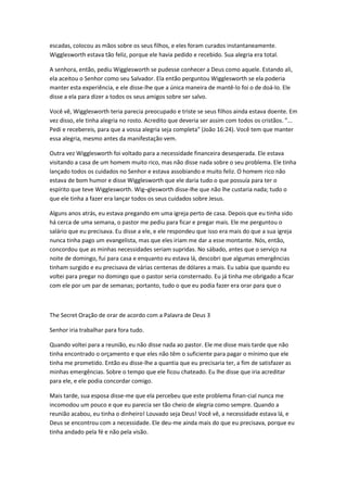 escadas, colocou as mãos sobre os seus filhos, e eles foram curados instantaneamente.
Wigglesworth estava tão feliz, porque ele havia pedido e recebido. Sua alegria era total.
A senhora, então, pediu Wigglesworth se pudesse conhecer a Deus como aquele. Estando ali,
ela aceitou o Senhor como seu Salvador. Ela então perguntou Wigglesworth se ela poderia
manter esta experiência, e ele disse-lhe que a única maneira de mantê-lo foi o de doá-lo. Ele
disse a ela para dizer a todos os seus amigos sobre ser salvo.
Você vê, Wigglesworth teria parecia preocupado e triste se seus filhos ainda estava doente. Em
vez disso, ele tinha alegria no rosto. Acredito que deveria ser assim com todos os cristãos. "...
Pedi e recebereis, para que a vossa alegria seja completa" (João 16:24). Você tem que manter
essa alegria, mesmo antes da manifestação vem.
Outra vez Wigglesworth foi voltado para a necessidade financeira desesperada. Ele estava
visitando a casa de um homem muito rico, mas não disse nada sobre o seu problema. Ele tinha
lançado todos os cuidados no Senhor e estava assobiando e muito feliz. O homem rico não
estava de bom humor e disse Wigglesworth que ele daria tudo o que possuía para ter o
espírito que teve Wigglesworth. Wig¬glesworth disse-lhe que não lhe custaria nada; tudo o
que ele tinha a fazer era lançar todos os seus cuidados sobre Jesus.
Alguns anos atrás, eu estava pregando em uma igreja perto de casa. Depois que eu tinha sido
há cerca de uma semana, o pastor me pediu para ficar e pregar mais. Ele me perguntou o
salário que eu precisava. Eu disse a ele, e ele respondeu que isso era mais do que a sua igreja
nunca tinha pago um evangelista, mas que eles iriam me dar a esse montante. Nós, então,
concordou que as minhas necessidades seriam supridas. No sábado, antes que o serviço na
noite de domingo, fui para casa e enquanto eu estava lá, descobri que algumas emergências
tinham surgido e eu precisava de várias centenas de dólares a mais. Eu sabia que quando eu
voltei para pregar no domingo que o pastor seria consternado. Eu já tinha me obrigado a ficar
com ele por um par de semanas; portanto, tudo o que eu podia fazer era orar para que o
The Secret Oração de orar de acordo com a Palavra de Deus 3
Senhor iria trabalhar para fora tudo.
Quando voltei para a reunião, eu não disse nada ao pastor. Ele me disse mais tarde que não
tinha encontrado o orçamento e que eles não têm o suficiente para pagar o mínimo que ele
tinha me prometido. Então eu disse-lhe a quantia que eu precisaria ter, a fim de satisfazer as
minhas emergências. Sobre o tempo que ele ficou chateado. Eu lhe disse que iria acreditar
para ele, e ele podia concordar comigo.
Mais tarde, sua esposa disse-me que ela percebeu que este problema finan-cial nunca me
incomodou um pouco e que eu parecia ser tão cheio de alegria como sempre. Quando a
reunião acabou, eu tinha o dinheiro! Louvado seja Deus! Você vê, a necessidade estava lá, e
Deus se encontrou com a necessidade. Ele deu-me ainda mais do que eu precisava, porque eu
tinha andado pela fé e não pela visão.
 