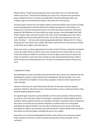 Efésios 5:20 diz: "Dando sempre graças por tudo a nosso Deus e Pai, em nome de nosso
Senhor Jesus Cristo." Paulo está nos dizendo que é para o Pai e não para Jesus que damos
graças. O Nome de Jesus é o acesso ao coração do Pai. Quando você deseja obter uma
resposta, seguir os ensinamentos da Palavra. Ore ao Pai, em nome de Jesus.
Se você vai para o banco com um cheque e pedir ao caixa para dinheiro que vá para um amigo,
você será perguntado se você tem dinheiro em depósito para garanti-la. No entanto, se o
cheque tem o nome de uma pessoa que tem uma conta nesse banco particular, não haverá
perguntas. Nós falhamos em nossa oração, por vezes, porque a nossa abordagem está tudo
errado. Graças a Deus, Jesus tem um pé no céu. Ele é a única abordagem para o Pai. Vamos
usar o poderoso nome de Jesus que Ele nos deu. Ele nos deu a procuração para usar o seu
nome. Ele disse: "... Em meu nome [crentes] expulsarão demônios" (Marcos 16:17). Temos o
direito de usar esse nome contra o diabo. Nós temos o direito de usar esse nome para chamar
os demônios que se ligam a alma dos homens.
Vários anos atrás, eu estava segurando uma reunião no leste do Texas, e estávamos estudando
o tema da oração. Nesses encontros, duas coisas aconteceram que mudou todo o curso da
minha vida. Sempre acreditei na cura divina, mas houve alguns casos de que eu estava com
medo. Em particular, esses eram casos mentais ou casos de possessão demoníaca. Então o
Senhor trouxe essa comparação para mim. Foi como se uma pessoa estivesse indo para seu
carro
4 segredos de Oração
para desbloquear a porta. Ele poderia dizer que ele tinha abriu a porta, mas realmente ele não
desbloqueá-lo, porque a chave realmente faz o desbloqueio. Quando ele liga o carro, uma
chave realmente faz o trabalho. A tecla começa a ignição. A chave é o fator importante em
toda a situação.
Comecei a olhar para ele a partir deste ponto de vista: Eu não estou indo para expulsar
quaisquer demônios. Mas Jesus me deu a chave para fazê-lo. Jesus é a chave para fazê-lo. Meu
medo de expulsar demônios cessou.
Em segundo lugar, enquanto eu estava deitada na minha cama e estudou a Palavra de Deus,
eu comecei a ver outra coisa. Deixe-me encorajá-lo a acompanhar a palavra depois de lê-la e
meditá-la. Nossos espíritos precisam ser educados e treinados. Só porque você ler a Palavra de
Deus não é um sinal de que seu espírito é educado. Eu poderia sentar e ler uma grande
quantidade de material científico, mas isso não é sinal de que eu sei o que eu estou lendo.
Você pode ler a Bíblia e não entendo o que você está lendo. A Palavra de Deus tem que descer
para dentro de você até chegar a revelação de que em seu coração.
Anos atrás, eu li a teoria da relatividade de Einstein e não entendi uma coisa que eu estava
lendo. Quando eu terminei, eu sabia menos do que quando eu tinha começado. Ele me
confundiu.
 