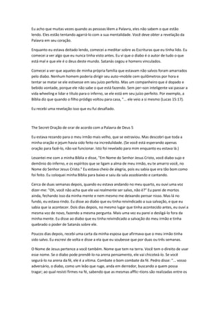 Eu acho que muitas vezes quando as pessoas lêem a Palavra, eles não sabem o que estão
lendo. Eles estão tentando agarrá-lo com a sua mentalidade. Você deve obter a revelação da
Palavra em seu coração.
Enquanto eu estava deitado lendo, comecei a meditar sobre as Escrituras que eu tinha lido. Eu
comecei a ver algo que eu nunca tinha visto antes. Eu vi que o diabo é o autor de tudo o que
está mal e que ele é o deus deste mundo. Satanás cegou e homens vinculados.
Comecei a ver que aqueles de minha própria família que estavam não salvos foram amarrados
pelo diabo. Nenhum homem poderia dirigir seu auto¬mobile cem quilômetros por hora e
tentar se matar se ele estivesse em seu juízo perfeito. Mas um companheiro que é dopado e
bebido vontade, porque ele não sabe o que está fazendo. Sem per¬son inteligente vai passar a
vida wheeling e lidar e título para o inferno, se ele está em seu juízo perfeito. Por exemplo, a
Bíblia diz que quando o filho pródigo voltou para casa, "... ele veio a si mesmo (Lucas 15:17).
Eu recebi uma revelação isso que eu fui desafiado.
The Secret Oração de orar de acordo com a Palavra de Deus 5
Eu estava rezando para o meu irmão mais velho, que se extraviou. Mas descobri que toda a
minha oração e jejum havia sido feito na incredulidade. (Se você está esperando apenas
oração para fazê-lo, não vai funcionar. Isto foi revelado para mim enquanto eu estava lá.)
Levantei-me com a minha Bíblia e disse, "Em Nome do Senhor Jesus Cristo, você diabo sujo e
demônio do inferno, e os espíritos que se ligam a alma de meu irmão, eu te amarro você, no
Nome do Senhor Jesus Cristo." Eu estava cheio de alegria, pois eu sabia que era tão bom como
foi feito. Eu coloquei minha Bíblia para baixo e saiu da sala assobiando e cantando.
Cerca de duas semanas depois, quando eu estava andando no meu quarto, eu ouvi uma voz
dizer-me: "Oh, você não acha que ele vai realmente ser salvo, não é?" Eu parei de mortos
ainda, fechando isso da minha mente e nem mesmo me deixando pensar nisso. Mas lá no
fundo, eu estava rindo. Eu disse ao diabo que eu tinha reivindicado a sua salvação, e que eu
sabia que ia acontecer. Dois dias depois, no mesmo lugar que tinha acontecido antes, eu ouvi a
mesma voz de novo, fazendo a mesma pergunta. Mais uma vez eu parei e desligá-lo fora da
minha mente. Eu disse ao diabo que eu tinha reivindicado a salvação do meu irmão e tinha
quebrado o poder de Satanás sobre ele.
Poucos dias depois, recebi uma carta da minha esposa que afirmava que o meu irmão tinha
sido salvo. Eu escrevi de volta e disse a ela que eu soubesse que por duas ou três semanas.
O Nome de Jesus pertence a você também. Nome que tem na terra. Você tem o direito de usar
esse nome. Se o diabo pode prendê-lo na arena pensamento, ele vai chicoteá-lo. Se você
segurá-lo na arena da fé, ele é a vítima. Combate o bom combate da fé. Pedro disse: "... vosso
adversário, o diabo, como um leão que ruge, anda em derredor, buscando a quem possa
tragar; ao qual resisti firmes na fé, sabendo que as mesmas afflic¬tions são realizadas entre os
 