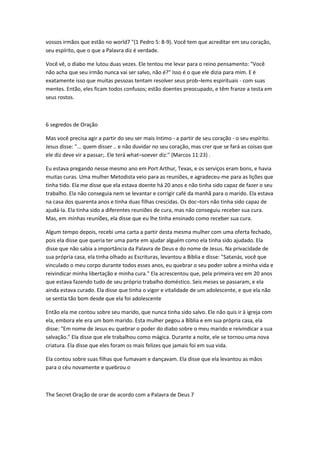 vossos irmãos que estão no world7 "(1 Pedro 5: 8-9). Você tem que acreditar em seu coração,
seu espírito, que o que a Palavra diz é verdade.
Você vê, o diabo me lutou duas vezes. Ele tentou me levar para o reino pensamento: "Você
não acha que seu irmão nunca vai ser salvo, não é?" Isso é o que ele dizia para mim. E é
exatamente isso que muitas pessoas tentam resolver seus prob¬lems espirituais - com suas
mentes. Então, eles ficam todos confusos; estão doentes preocupado, e têm franze a testa em
seus rostos.
6 segredos de Oração
Mas você precisa agir a partir do seu ser mais íntimo - a partir de seu coração - o seu espírito.
Jesus disse: "... quem disser .. e não duvidar no seu coração, mas crer que se fará as coisas que
ele diz deve vir a passar;. Ele terá what¬soever diz:" (Marcos 11:23) .
Eu estava pregando nesse mesmo ano em Port Arthur, Texas, e os serviços eram bons, e havia
muitas curas. Uma mulher Metodista veio para as reuniões, e agradeceu-me para as lições que
tinha tido. Ela me disse que ela estava doente há 20 anos e não tinha sido capaz de fazer o seu
trabalho. Ela não conseguia nem se levantar e corrigir café da manhã para o marido. Ela estava
na casa dos quarenta anos e tinha duas filhas crescidas. Os doc¬tors não tinha sido capaz de
ajudá-la. Ela tinha sido a diferentes reuniões de cura, mas não conseguiu receber sua cura.
Mas, em minhas reuniões, ela disse que eu lhe tinha ensinado como receber sua cura.
Algum tempo depois, recebi uma carta a partir desta mesma mulher com uma oferta fechado,
pois ela disse que queria ter uma parte em ajudar alguém como ela tinha sido ajudado. Ela
disse que não sabia a importância da Palavra de Deus e do nome de Jesus. Na privacidade de
sua própria casa, ela tinha olhado as Escrituras, levantou a Bíblia e disse: "Satanás, você que
vinculado o meu corpo durante todos esses anos, eu quebrar o seu poder sobre a minha vida e
reivindicar minha libertação e minha cura." Ela acrescentou que, pela primeira vez em 20 anos
que estava fazendo tudo de seu próprio trabalho doméstico. Seis meses se passaram, e ela
ainda estava curado. Ela disse que tinha o vigor e vitalidade de um adolescente, e que ela não
se sentia tão bom desde que ela foi adolescente
Então ela me contou sobre seu marido, que nunca tinha sido salvo. Ele não quis ir à igreja com
ela, embora ele era um bom marido. Esta mulher pegou a Bíblia e em sua própria casa, ela
disse: "Em nome de Jesus eu quebrar o poder do diabo sobre o meu marido e reivindicar a sua
salvação." Ela disse que ele trabalhou como mágica. Durante a noite, ele se tornou uma nova
criatura. Ela disse que eles foram os mais felizes que jamais foi em sua vida.
Ela contou sobre suas filhas que fumavam e dançavam. Ela disse que ela levantou as mãos
para o céu novamente e quebrou o
The Secret Oração de orar de acordo com a Palavra de Deus 7
 